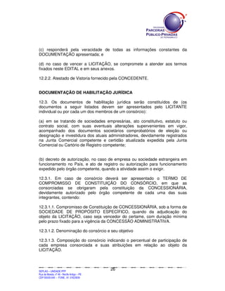 (c) responderá pela veracidade de todas as informações constantes da
DOCUMENTAÇÃO apresentada; e

(d) no caso de vencer a LICITAÇÃO, se compromete a atender aos termos
fixados neste EDITAL e em seus anexos.

12.2.2. Atestado de Vistoria fornecido pela CONCEDENTE.


DOCUMENTAÇÃO DE HABILITAÇÃO JURÍDICA

12.3. Os documentos de habilitação jurídica serão constituídos de (os
documentos a seguir listados devem ser apresentados pelo LICITANTE
individual ou por cada um dos membros de um consórcio):

(a) em se tratando de sociedades empresárias, ato constitutivo, estatuto ou
contrato social, com suas eventuais alterações supervenientes em vigor,
acompanhado dos documentos societários comprobatórios de eleição ou
designação e investidura dos atuais administradores, devidamente registrados
na Junta Comercial competente e certidão atualizada expedida pela Junta
Comercial ou Cartório de Registro competente;


(b) decreto de autorização, no caso de empresa ou sociedade estrangeira em
funcionamento no País, e ato de registro ou autorização para funcionamento
expedido pelo órgão competente, quando a atividade assim o exigir.

12.3.1. Em caso de consórcio deverá ser apresentado o TERMO DE
COMPROMISSO DE CONSTITUIÇÃO DO CONSÓRCIO, em que as
consorciadas se obrigaram pela constituição da CONCESSIONÁRIA,
devidamente autorizado pelo órgão competente de cada uma das suas
integrantes, contendo:

12.3.1.1. Compromisso de Constituição de CONCESSIONÁRIA, sob a forma de
SOCIEDADE DE PROPÓSITO ESPECÍFICO, quando da adjudicação do
objeto da LICITAÇÃO, caso seja vencedor do certame, com duração mínima
pelo prazo fixado para a vigência da CONCESSÃO ADMINISTRATIVA.

12.3.1.2. Denominação do consórcio e seu objetivo

12.3.1.3. Composição do consórcio indicando o percentual de participação de
cada empresa consorciada e suas atribuições em relação ao objeto da
LICITAÇÃO.



                                                                                             26
SEPLANSEPLANSEPLANSEPLANSEPLANSEPLANSEPLANSEPLANSEPLANSEPLANSEPLANSEPLANSEPLANSEPLANSEPLANSEPLANSEPLANSEPLANSEPLANSEPLANSEPLANSEPLANSEPLANSEPLANSEPLANSEPLANSEPLANSEPLANSEPLANSEPLANSEPLANSEPLAN



SEPLAG – UNIDADE PPP
Rua da Moeda, nº 46 - Recife Antigo – PE
CEP:50030-040 - FONE.: 81 31823839
 