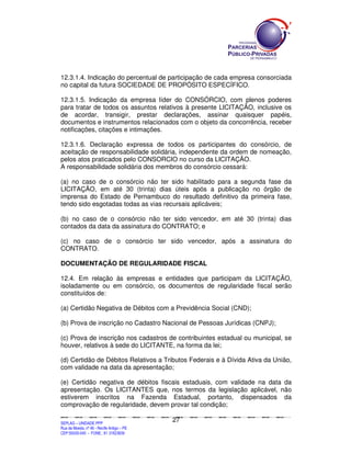 12.3.1.4. Indicação do percentual de participação de cada empresa consorciada
no capital da futura SOCIEDADE DE PROPÓSITO ESPECÍFICO.

12.3.1.5. Indicação da empresa líder do CONSÓRCIO, com plenos poderes
para tratar de todos os assuntos relativos à presente LICITAÇÃO, inclusive os
de acordar, transigir, prestar declarações, assinar quaisquer papéis,
documentos e instrumentos relacionados com o objeto da concorrência, receber
notificações, citações e intimações.

12.3.1.6. Declaração expressa de todos os participantes do consórcio, de
aceitação de responsabilidade solidária, independente da ordem de nomeação,
pelos atos praticados pelo CONSORCIO no curso da LICITAÇÃO.
A responsabilidade solidária dos membros do consórcio cessará:

(a) no caso de o consórcio não ter sido habilitado para a segunda fase da
LICITAÇÃO, em até 30 (trinta) dias úteis após a publicação no órgão de
imprensa do Estado de Pernambuco do resultado definitivo da primeira fase,
tendo sido esgotadas todas as vias recursais aplicáveis;

(b) no caso de o consórcio não ter sido vencedor, em até 30 (trinta) dias
contados da data da assinatura do CONTRATO; e

(c) no caso de o consórcio ter sido vencedor, após a assinatura do
CONTRATO.

DOCUMENTAÇÃO DE REGULARIDADE FISCAL

12.4. Em relação às empresas e entidades que participam da LICITAÇÃO,
isoladamente ou em consórcio, os documentos de regularidade fiscal serão
constituídos de:

(a) Certidão Negativa de Débitos com a Previdência Social (CND);

(b) Prova de inscrição no Cadastro Nacional de Pessoas Jurídicas (CNPJ);

(c) Prova de inscrição nos cadastros de contribuintes estadual ou municipal, se
houver, relativos à sede do LICITANTE, na forma da lei;

(d) Certidão de Débitos Relativos a Tributos Federais e à Dívida Ativa da União,
com validade na data da apresentação;

(e) Certidão negativa de débitos fiscais estaduais, com validade na data da
apresentação. Os LICITANTES que, nos termos da legislação aplicável, não
estiverem inscritos na Fazenda Estadual, portanto, dispensados da
comprovação de regularidade, devem provar tal condição;

                                                                                             27
SEPLANSEPLANSEPLANSEPLANSEPLANSEPLANSEPLANSEPLANSEPLANSEPLANSEPLANSEPLANSEPLANSEPLANSEPLANSEPLANSEPLANSEPLANSEPLANSEPLANSEPLANSEPLANSEPLANSEPLANSEPLANSEPLANSEPLANSEPLANSEPLANSEPLANSEPLANSEPLAN



SEPLAG – UNIDADE PPP
Rua da Moeda, nº 46 - Recife Antigo – PE
CEP:50030-040 - FONE.: 81 31823839
 