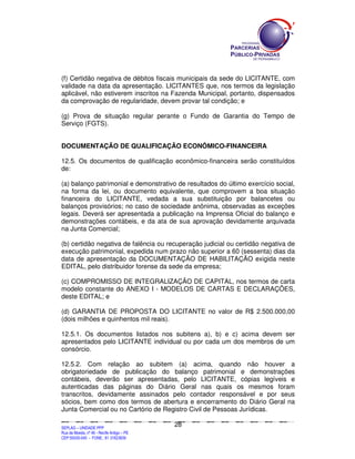 (f) Certidão negativa de débitos fiscais municipais da sede do LICITANTE, com
validade na data da apresentação. LICITANTES que, nos termos da legislação
aplicável, não estiverem inscritos na Fazenda Municipal, portanto, dispensados
da comprovação de regularidade, devem provar tal condição; e

(g) Prova de situação regular perante o Fundo de Garantia do Tempo de
Serviço (FGTS).


DOCUMENTAÇÃO DE QUALIFICAÇÃO ECONÔMICO-FINANCEIRA

12.5. Os documentos de qualificação econômico-financeira serão constituídos
de:

(a) balanço patrimonial e demonstrativo de resultados do último exercício social,
na forma da lei, ou documento equivalente, que comprovem a boa situação
financeira do LICITANTE, vedada a sua substituição por balancetes ou
balanços provisórios; no caso de sociedade anônima, observadas as exceções
legais. Deverá ser apresentada a publicação na Imprensa Oficial do balanço e
demonstrações contábeis, e da ata de sua aprovação devidamente arquivada
na Junta Comercial;

(b) certidão negativa de falência ou recuperação judicial ou certidão negativa de
execução patrimonial, expedida num prazo não superior a 60 (sessenta) dias da
data de apresentação da DOCUMENTAÇÃO DE HABILITAÇÃO exigida neste
EDITAL, pelo distribuidor forense da sede da empresa;

(c) COMPROMISSO DE INTEGRALIZAÇÃO DE CAPITAL, nos termos de carta
modelo constante do ANEXO I - MODELOS DE CARTAS E DECLARAÇÕES,
deste EDITAL; e

(d) GARANTIA DE PROPOSTA DO LICITANTE no valor de R$ 2.500.000,00
(dois milhões e quinhentos mil reais).

12.5.1. Os documentos listados nos subitens a), b) e c) acima devem ser
apresentados pelo LICITANTE individual ou por cada um dos membros de um
consórcio.

12.5.2. Com relação ao subitem (a) acima, quando não houver a
obrigatoriedade de publicação do balanço patrimonial e demonstrações
contábeis, deverão ser apresentadas, pelo LICITANTE, cópias legíveis e
autenticadas das páginas do Diário Geral nas quais os mesmos foram
transcritos, devidamente assinados pelo contador responsável e por seus
sócios, bem como dos termos de abertura e encerramento do Diário Geral na
Junta Comercial ou no Cartório de Registro Civil de Pessoas Jurídicas.

                                                                                             28
SEPLANSEPLANSEPLANSEPLANSEPLANSEPLANSEPLANSEPLANSEPLANSEPLANSEPLANSEPLANSEPLANSEPLANSEPLANSEPLANSEPLANSEPLANSEPLANSEPLANSEPLANSEPLANSEPLANSEPLANSEPLANSEPLANSEPLANSEPLANSEPLANSEPLANSEPLANSEPLAN



SEPLAG – UNIDADE PPP
Rua da Moeda, nº 46 - Recife Antigo – PE
CEP:50030-040 - FONE.: 81 31823839
 