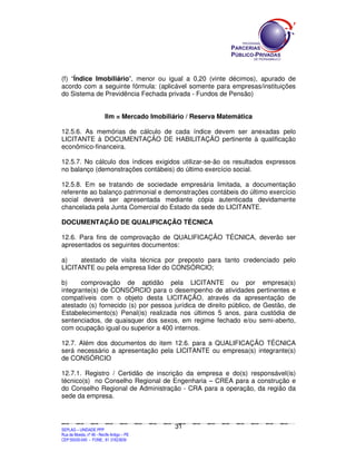 (f) “Índice Imobiliário”, menor ou igual a 0,20 (vinte décimos), apurado de
acordo com a seguinte fórmula: (aplicável somente para empresas/instituições
do Sistema de Previdência Fechada privada - Fundos de Pensão)


                                   Ilm = Mercado Imobiliário / Reserva Matemática

12.5.6. As memórias de cálculo de cada índice devem ser anexadas pelo
LICITANTE à DOCUMENTAÇÃO DE HABILITAÇÃO pertinente à qualificação
econômico-financeira.

12.5.7. No cálculo dos índices exigidos utilizar-se-ão os resultados expressos
no balanço (demonstrações contábeis) do último exercício social.

12.5.8. Em se tratando de sociedade empresária limitada, a documentação
referente ao balanço patrimonial e demonstrações contábeis do último exercício
social deverá ser apresentada mediante cópia autenticada devidamente
chancelada pela Junta Comercial do Estado da sede do LICITANTE.

DOCUMENTAÇÃO DE QUALIFICAÇÃO TÉCNICA

12.6. Para fins de comprovação de QUALIFICAÇÃO TÉCNICA, deverão ser
apresentados os seguintes documentos:

a)    atestado de visita técnica por preposto para tanto credenciado pelo
LICITANTE ou pela empresa líder do CONSÓRCIO;

b)     comprovação de aptidão pela LICITANTE ou por empresa(s)
integrante(s) de CONSÓRCIO para o desempenho de atividades pertinentes e
compatíveis com o objeto desta LICITAÇÃO, através da apresentação de
atestado (s) fornecido (s) por pessoa jurídica de direito público, de Gestão, de
Estabelecimento(s) Penal(is) realizada nos últimos 5 anos, para custódia de
sentenciados, de quaisquer dos sexos, em regime fechado e/ou semi-aberto,
com ocupação igual ou superior a 400 internos.

12.7. Além dos documentos do item 12.6. para a QUALIFICAÇÃO TÉCNICA
será necessário a apresentação pela LICITANTE ou empresa(s) integrante(s)
de CONSÓRCIO

12.7.1. Registro / Certidão de inscrição da empresa e do(s) responsável(is)
técnico(s) no Conselho Regional de Engenharia – CREA para a construção e
do Conselho Regional de Administração - CRA para a operação, da região da
sede da empresa.



                                                                                             31
SEPLANSEPLANSEPLANSEPLANSEPLANSEPLANSEPLANSEPLANSEPLANSEPLANSEPLANSEPLANSEPLANSEPLANSEPLANSEPLANSEPLANSEPLANSEPLANSEPLANSEPLANSEPLANSEPLANSEPLANSEPLANSEPLANSEPLANSEPLANSEPLANSEPLANSEPLANSEPLAN



SEPLAG – UNIDADE PPP
Rua da Moeda, nº 46 - Recife Antigo – PE
CEP:50030-040 - FONE.: 81 31823839
 