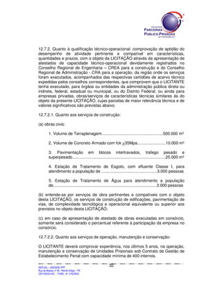 12.7.2. Quanto à qualificação técnico-operacional: comprovação de aptidão do
desempenho de atividade pertinente e compatível em características,
quantidades e prazos, com o objeto da LICITAÇÃO através da apresentação de
atestados de capacidade técnico-operacional devidamente registrados no
Conselho Regional de Engenharia – CREA para a construção e do Conselho
Regional de Administração - CRA para a operação, da região onde os serviços
foram executados, acompanhados das respectivas certidões de acervo técnico
expedidas pelos conselhos correspondentes, que comprovem que o LICITANTE
tenha executado, para órgãos ou entidades da administração pública direta ou
indireta, federal, estadual ou municipal, ou do Distrito Federal, ou ainda para
empresas privadas, obras/serviços de características técnicas similares às do
objeto da presente LICITAÇÃO, cujas parcelas de maior relevância técnica e de
valores significativos são previstas abaixo.

12.7.2.1. Quanto aos serviços de construção:

(a) obras civis:

             1. Volume de Terraplenagem......................................................500.000 m³

             2, Volume de Concreto Armado com fck >35Mpa.........................10.000 m³

             3. Pavimentação em blocos intertravados, trafego pesado e
             superpesado..................................................................................25.000 m³

             4. Estação de Tratamento de Esgoto, com efluente Classe I, para
             atendimento a população de .................................................3.000 pessoas

             5. Estação de Tratamento de Água para atendimento a população
             de...........................................................................................3.000 pessoas

(b) entende-se por serviços de obra pertinentes e compatíveis com o objeto
desta LICITAÇÃO, os serviços de construção de edificações, pavimentação de
vias, de complexidade tecnológica e operacional equivalente ou superior aos
previstos no objeto desta LICITAÇÃO;

(c) em caso de apresentação de atestado de obras executadas em consórcio,
somente será considerado o percentual referente à participação da empresa no
consórcio.

12.7.2.2. Quanto aos serviços de operação, manutenção e conservação:

O LICITANTE deverá comprovar experiência, nos últimos 5 anos, na operação,
manutenção e conservação de Unidades Prisionais sob Contrato de Gestão de
Estabelecimento Penal com capacidade mínima de 400 internos.

                                                                                             32
SEPLANSEPLANSEPLANSEPLANSEPLANSEPLANSEPLANSEPLANSEPLANSEPLANSEPLANSEPLANSEPLANSEPLANSEPLANSEPLANSEPLANSEPLANSEPLANSEPLANSEPLANSEPLANSEPLANSEPLANSEPLANSEPLANSEPLANSEPLANSEPLANSEPLANSEPLANSEPLAN



SEPLAG – UNIDADE PPP
Rua da Moeda, nº 46 - Recife Antigo – PE
CEP:50030-040 - FONE.: 81 31823839
 