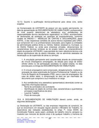 12.7.3. Quanto à qualificação técnico-profissional para obras civis, serão
exigidos:

(a) Comprovação do LICITANTE de possuir em seu quadro permanente, na
data da apresentação da DOCUMENTAÇÃO DE HABILITAÇÃO, profissional(is)
de nível superior detentor(es) de atestado(s) e/ou certidão(ões) de
responsabilidade técnica devidamente registrado(s) no CREA, acompanhados
de declarações de aceitação em participar do empreendimento, conforme
modelo do ANEXO I - MODELOS DE CARTAS E DECLARAÇÕES, deste
EDITAL, e das respectivas certidões de acervo técnico expedidas pelo CREA,
que comprovem ter o (s) profissional(ais) executado, para órgãos ou entidades
da administração pública direta ou indireta, federal, estadual ou municipal, ou
do Distrito Federal, ou ainda para empresas privadas, obras/serviços de
características técnicas similares às do projeto relativo ao empreendimento
objeto da presente LICITAÇÃO, cujas parcelas de maior relevância técnica e de
valores significativos são as abaixo indicadas, não se admitindo atestados de
fiscalização ou de supervisão de obras ou serviços:

             1. A vinculação permanente será caracterizada através da comprovação
             de vínculo empregatício (empregado), de eleição para cargo de diretor
             (diretor eleito) ou de participação societária no capital votante, na data
             prevista para a entrega da DOCUMENTAÇÃO DE HABILITAÇÃO

             2. O vínculo empregatício será comprovado, obrigatoriamente, mediante a
             anexação de cópia autenticada da Carteira Profissional de Trabalho ou da
             Ficha de Registro de Empregados (FRE), para o caso de empregados. No
             caso de diretor eleito, a comprovação se dará ser por intermédio de
             documento que comprove a sua investidura no cargo.

             3. A(s) certidão(ões) e/ou atestado(s) apresentado(s) deverá(ão) conter as
             seguintes informações básicas:
             - Nome do contratado e do contratante
             - Identificação do objeto do contrato (tipo, características e quantitativos
                 principais e significativos da obra)
             - Local do Trabalho
             - Prazo de execução

12.8. A DOCUMENTAÇÃO DE HABILITAÇÃO deverá conter, ainda, as
seguintes declarações:

(a) Declaração do LICITANTE, ou das empresas integrantes do consórcio,                                                                                                                    de
que se encontra(m) em situação regular perante o Ministério do Trabalho,                                                                                                                  na
observância das vedações estabelecidas no artigo 7º, inciso XXXIII,                                                                                                                       da
Constituição Federal, quais sejam, proibição de trabalho noturno, perigoso                                                                                                                ou
insalubre aos menores de dezoito anos e de qualquer trabalho a menores                                                                                                                    de

                                                                                             33
SEPLANSEPLANSEPLANSEPLANSEPLANSEPLANSEPLANSEPLANSEPLANSEPLANSEPLANSEPLANSEPLANSEPLANSEPLANSEPLANSEPLANSEPLANSEPLANSEPLANSEPLANSEPLANSEPLANSEPLANSEPLANSEPLANSEPLANSEPLANSEPLANSEPLANSEPLANSEPLAN



SEPLAG – UNIDADE PPP
Rua da Moeda, nº 46 - Recife Antigo – PE
CEP:50030-040 - FONE.: 81 31823839
 
