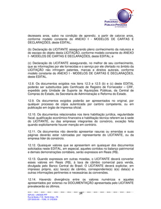 dezesseis anos, salvo na condição de aprendiz, a partir de catorze anos,
conforme modelo constante do ANEXO I - MODELOS DE CARTAS E
DECLARAÇÕES, deste EDITAL;

(b) Declaração do LICITANTE assegurando pleno conhecimento da natureza e
do escopo do objeto desta LICITAÇÃO, conforme modelo constante do ANEXO
I - MODELOS DE CARTAS E DECLARAÇÕES, deste EDITAL; e

(c) Declaração do LICITANTE assegurando, no melhor de seu conhecimento,
que as informações por ele fornecidas e o serviço por ele ofertado no âmbito da
LICITAÇÃO não infringem patentes, marcas e direitos autorais, conforme
modelo constante do ANEXO I - MODELOS DE CARTAS E DECLARAÇÕES,
deste EDITAL.

12.8. Os documentos exigidos nos itens 12.3 e 12.5 (b) e (c) deste EDITAL
poderão ser substituídos pelo Certificado de Registro de Fornecedor – CRF,
expedido pela Unidade de Suporte às Aquisições Públicas, da Central de
Compras do Estado, da Secretaria de Administração e Reforma do Estado.

12.9. Os documentos exigidos poderão ser apresentados no original, por
qualquer processo de cópia autenticada por cartório competente, ou em
publicação em órgão de imprensa oficial.

12.10. Os documentos relacionados nos itens habilitação jurídica, regularidade
fiscal, qualificação econômico-financeira e habilitação técnica referem-se à sede
do LICITANTE, ou das empresas integrantes do consórcio, exceção feita
quando explicitamente houver menção em contrário.

12.11. Os documentos não deverão apresentar rasuras ou emendas e suas
páginas deverão estar rubricadas por representante do LICITANTE, ou da
empresa líder do consórcio.

12.12. Quaisquer valores que se apresentem em quaisquer dos documentos
solicitados neste EDITAL, em especial, aqueles contidos no balanço patrimonial
e demais demonstrações contábeis, serão expressos em Reais (R$).

12.13. Quando expressos em outras moedas, o LICITANTE deverá converter
esses valores em Reais (R$), à taxa de câmbio comercial para venda,
divulgada pelo Banco Central do Brasil. O LICITANTE deverá explicitar, em
impresso próprio, a(s) taxa(s) de câmbio, correspondente(s) à(s) data(s) e
outras informações pertinentes e necessárias às conversões.

12.14. Havendo divergência entre os valores numéricos e aqueles
apresentados por extenso na DOCUMENTAÇÃO apresentada pelo LICITANTE
prevalecerão os últimos.

                                                                                             34
SEPLANSEPLANSEPLANSEPLANSEPLANSEPLANSEPLANSEPLANSEPLANSEPLANSEPLANSEPLANSEPLANSEPLANSEPLANSEPLANSEPLANSEPLANSEPLANSEPLANSEPLANSEPLANSEPLANSEPLANSEPLANSEPLANSEPLANSEPLANSEPLANSEPLANSEPLANSEPLAN



SEPLAG – UNIDADE PPP
Rua da Moeda, nº 46 - Recife Antigo – PE
CEP:50030-040 - FONE.: 81 31823839
 
