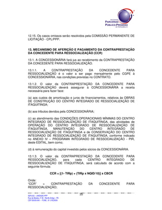 12.15. Os casos omissos serão resolvidos pela COMISSÃO PERMANENTE DE
LICITAÇÃO - CPL/PPP.


13. MECANISMO DE AFERIÇÃO E PAGAMENTO DA CONTRAPRESTAÇÃO
DA CONCEDENTE PARA RESSOCIALIZAÇÃO (CCR)

13.1. A CONCESSIONÁRIA fará jus ao recebimento da CONTRAPRESTAÇÃO
DA CONCEDENTE PARA RESSOCIALIZAÇÃO.

13.1.1. A    CONTRAPRESTAÇÃO           DA     CONCEDENTE PARA
RESSOCIALIZAÇÃO é o valor a ser pago mensalmente pelo CGPE à
CONCESSIONÁRIA, nas condições previstas no CONTRATO.

13.1.2. O valor da CONTRAPRESTAÇÃO DA CONCEDENTE PARA
RESSOCIALIZAÇÃO deverá assegurar à CONCESSIONÁRIA a receita
necessária para fazer face:

(a) aos custos de amortização e juros de financiamentos, relativos às OBRAS
DE CONSTRUÇÃO DO CENTRO INTEGRADO DE RESSOCIALIZAÇÃO DE
ITAQUITINGA;

(b) aos tributos devidos pela CONCESSIONÁRIA;

(c) ao atendimento das CONDIÇÕES OPERACIONAIS MÍNIMAS DO CENTRO
INTEGRADO DE RESSOCIALIZAÇÃO DE ITAQUITINGA, das atividades de
OPERAÇÃO DO CENTRO INTEGRADO DE RESSOCIALIZAÇÃO DE
ITAQUITINGA,      MANUTENÇÃO     DO   CENTRO     INTEGRADO   DE
RESSOCIALIZAÇÃO DE ITAQUITINGA e de CONSERVAÇÃO DO CENTRO
INTEGRADO DE RESSOCIALIZAÇÃO DE ITAQUITINGA, conforme indicado
no ANEXO IV – PROGRAMA INTEGRADO DE RESSOCIALIZAÇÃO - PIR,
deste EDITAL, bem como;

(d) à remuneração do capital investido pelos sócios da CONCESSIONÁRIA.

13.1.3. O valor da CONTRAPRESTAÇÃO DA CONCEDENTE PARA
RESSOCIALIZAÇÃO,    para  cada   CENTRO       INTEGRADO     DE
RESSOCIALIZAÇÃO DE ITAQUITINGA, será calculado de acordo com a
seguinte fórmula:

                                       CCR = [(1- TIRp) + (TIRp x NQID/10)] x CBCR

Onde:
“CCR”   =    CONTRAPRESTAÇÃO                                                                                 DA                 CONCEDENTE                                        PARA
RESSOCIALIZAÇÃO;

                                                                                             35
SEPLANSEPLANSEPLANSEPLANSEPLANSEPLANSEPLANSEPLANSEPLANSEPLANSEPLANSEPLANSEPLANSEPLANSEPLANSEPLANSEPLANSEPLANSEPLANSEPLANSEPLANSEPLANSEPLANSEPLANSEPLANSEPLANSEPLANSEPLANSEPLANSEPLANSEPLANSEPLAN



SEPLAG – UNIDADE PPP
Rua da Moeda, nº 46 - Recife Antigo – PE
CEP:50030-040 - FONE.: 81 31823839
 