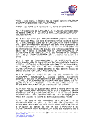 “TIRp” = Taxa Interna de Retorno Real do Projeto, conforme PROPOSTA
ECONÔMICA apresentada pelo ADJUDICATÁRIO;

“NQID” = Nota do QID obtida no mês anterior pela CONCESSIONÁRIA;

13.1.4. O desempenho da CONCESSIONÁRIA (NQID) será aferido com base
no disposto no ANEXO III - QUADRO DE INDICADORES DE DESEMPENHO –
QID, deste EDITAL.

13.1.5. Caso seja aferido que a CONCESSIONÁRIA apresentou NQID abaixo
de 7 (sete): (i) o NQID, para efeito de cálculo da fórmula prevista no subitem
13.1.3 acima, será igual a zero, e (ii) a CONCESSIONÁRIA terá 60 (sessenta)
dias, a partir do conhecimento da aferição, para sanar todos os problemas de
qualidade encontrados; caso contrário, para cada mês subseqüente após o final
do referido prazo de 60 (sessenta) dias, que esta continuar apresentando nota
abaixo de 7 (sete), o resultado final da CONTRAPRESTAÇÃO DA
CONCEDENTE PARA RESSOCIALIZAÇÃO será reduzido em 5% (cinco por
cento), até que a CONCESSIONÁRIA volte a apresentar nota superior a 7
(sete).

13.2. O valor da CONTRAPRESTAÇÃO DA CONCEDENTE PARA
RESSOCIALIZAÇÃO a ser pago a cada mês à CONCESSIONÁRIA poderá ser
inferior ao valor indicado na PROPOSTA ECONÔMICA do ADJUDICATÁRIO
da LICITAÇÃO em razão do não cumprimento integral, pela
CONCESSIONÁRIA, dos índices constantes do QID, conforme resultar da
aferição feita pelo VERIFICADOR INDEPENDENTE.

13.3. A aferição dos índices do QID será feita mensalmente pelo
VERIFICADOR       INDEPENDENTE,        utilizando  sistema    especialmente
desenvolvido para este fim, em conformidade com o estabelecido no ANEXO III
- QUADRO DE INDICADORES DE DESEMPENHO, deste EDITAL. Até o 5º
(quinto) dia do mês subseqüente ao vencido será emitido relatório pelo
VERIFICADOR INDEPENDENTE, do qual constará a NOTA DO QID..

13.3.1. Caso não seja, por qualquer razão, emitido o relatório referido no item
13.3 pelo VERIFICADOR INDEPENDENTE, no prazo lá estabelecido, a NOTA
DO QID será atribuída pela CONCEDENTE, levando em consideração a NOTA
DO QID média dos últimos três meses anteriores ao mês da medição, para os
fins do item 13.5 até o 10º (décimo) dia do mês subseqüente ao vencido.

13.3.1.1. Em caso de não concordância da CONCEDENTE ou da
CONCESSIONÁRIA em relação à NOTA DO QID apresentada pelo
VERIFICADOR INDEPENDENTE e não havendo acordo entre as PARTES, até
o 5º (quinto) dia contado da data em que a CONCEDENTE ou
CONCESSIONÁRIA houver manifestado, por escrito, sua divergência, será o

                                                                                             36
SEPLANSEPLANSEPLANSEPLANSEPLANSEPLANSEPLANSEPLANSEPLANSEPLANSEPLANSEPLANSEPLANSEPLANSEPLANSEPLANSEPLANSEPLANSEPLANSEPLANSEPLANSEPLANSEPLANSEPLANSEPLANSEPLANSEPLANSEPLANSEPLANSEPLANSEPLANSEPLAN



SEPLAG – UNIDADE PPP
Rua da Moeda, nº 46 - Recife Antigo – PE
CEP:50030-040 - FONE.: 81 31823839
 