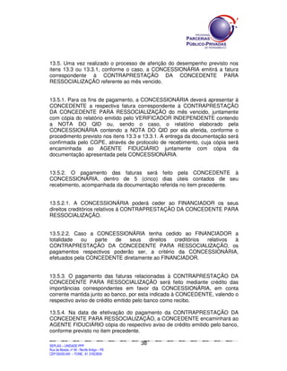 13.5. Uma vez realizado o processo de aferição do desempenho previsto nos
itens 13.3 ou 13.3.1, conforme o caso, a CONCESSIONÁRIA emitirá a fatura
correspondente à CONTRAPRESTAÇÃO DA CONCEDENTE PARA
RESSOCIALIZAÇÃO referente ao mês vencido.


13.5.1. Para os fins de pagamento, a CONCESSIONÁRIA deverá apresentar à
CONCEDENTE a respectiva fatura correspondente à CONTRAPRESTAÇÃO
DA CONCEDENTE PARA RESSOCIALIZAÇÃO do mês vencido, juntamente
com cópia do relatório emitido pelo VERIFICADOR INDEPENDENTE contendo
a NOTA DO QID ou, sendo o caso, o relatório elaborado pela
CONCESSIONÁRIA contendo a NOTA DO QID por ela aferida, conforme o
procedimento previsto nos itens 13.3 e 13.3.1. A entrega da documentação será
confirmada pelo CGPE, através de protocolo de recebimento, cuja cópia será
encaminhada ao AGENTE FIDUCIÁRIO juntamente com cópia da
documentação apresentada pela CONCESSIONÁRIA.


13.5.2. O pagamento das faturas será feito pela CONCEDENTE à
CONCESSIONÁRIA, dentro de 5 (cinco) dias úteis contados de seu
recebimento, acompanhada da documentação referida no item precedente.


13.5.2.1. A CONCESSIONÁRIA poderá ceder ao FINANCIADOR os seus
direitos creditórios relativos à CONTRAPRESTAÇÃO DA CONCEDENTE PARA
RESSOCIALIZAÇÃO.


13.5.2.2. Caso a CONCESSIONÁRIA tenha cedido ao FINANCIADOR a
totalidade   ou  parte de    seus   direitos  creditórios relativos à
CONTRAPRESTAÇÃO DA CONCEDENTE PARA RESSOCIALIZAÇÃO, os
pagamentos respectivos poderão ser, a critério da CONCESSIONÁRIA,
efetuados pela CONCEDENTE diretamente ao FINANCIADOR.


13.5.3. O pagamento das faturas relacionadas à CONTRAPRESTAÇÃO DA
CONCEDENTE PARA RESSOCIALIZAÇÃO será feito mediante crédito das
importâncias correspondentes em favor da CONCESSIONÁRIA, em conta
corrente mantida junto ao banco, por esta indicada à CONCEDENTE, valendo o
respectivo aviso de crédito emitido pelo banco como recibo.

13.5.4. Na data de efetivação do pagamento da CONTRAPRESTAÇÃO DA
CONCEDENTE PARA RESSOCIALIZAÇÃO, a CONCEDENTE encaminhará ao
AGENTE FIDUCIÁRIO cópia do respectivo aviso de crédito emitido pelo banco,
conforme previsto no item precedente.

                                                                                             38
SEPLANSEPLANSEPLANSEPLANSEPLANSEPLANSEPLANSEPLANSEPLANSEPLANSEPLANSEPLANSEPLANSEPLANSEPLANSEPLANSEPLANSEPLANSEPLANSEPLANSEPLANSEPLANSEPLANSEPLANSEPLANSEPLANSEPLANSEPLANSEPLANSEPLANSEPLANSEPLAN



SEPLAG – UNIDADE PPP
Rua da Moeda, nº 46 - Recife Antigo – PE
CEP:50030-040 - FONE.: 81 31823839
 