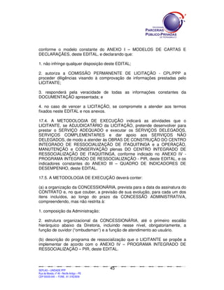 conforme o modelo constante do ANEXO I – MODELOS DE CARTAS E
DECLARAÇÃES, deste EDITAL, e declarando que:

1. não infringe qualquer disposição deste EDITAL;

2. autoriza a COMISSÃO PERMANENTE DE LICITAÇÃO - CPL/PPP a
proceder diligências visando à comprovação de informações prestadas pelo
LICITANTE;

3. responderá pela veracidade de todas as informações constantes da
DOCUMENTAÇÃO apresentada; e

4. no caso de vencer a LICITAÇÃO, se compromete a atender aos termos
fixados neste EDITAL e nos anexos.

17.4. A METODOLOGIA DE EXECUÇÃO indicará as atividades que o
LICITANTE, se ADJUDICATÁRIO da LICITAÇÃO, pretende desenvolver para
prestar o SERVIÇO ADEQUADO e executar os SERVIÇOS DELEGADOS,
SERVIÇOS COMPLEMENTARES e dar apoio aos SERVIÇOS NÃO
DELEGADOS, de modo a atender às OBRAS DE CONSTRUÇÃO DO CENTRO
INTEGRADO DE RESSOCIALIZAÇÃO DE ITAQUITINGA e a OPERAÇÃO,
MANUTENÇÃO e CONSERVAÇÃO plenas DO CENTRO INTEGRADO DE
RESSOCIALIZAÇÃO DE ITAQUITINGA, conforme indicado no ANEXO IV -
PROGRAMA INTEGRADO DE RESSOCIALIZAÇÃO - PIR, deste EDITAL, e os
indicadores constantes do ANEXO III – QUADRO DE INDICADORES DE
DESEMPENHO, deste EDITAL.

17.5. A METODOLOGIA DE EXECUÇÃO deverá conter:

(a) a organização da CONCESSIONÁRIA, prevista para a data da assinatura do
CONTRATO e, no que couber, a previsão de sua evolução, para cada um dos
itens incluídos, ao longo do prazo da CONCESSÃO ADMINISTRATIVA,
compreendendo, mas não restrita à:

1. composição da Administração;

2. estrutura organizacional da CONCESSIONÁRIA, até o primeiro escalão
hierárquico abaixo da Diretoria, incluindo nesse nível, obrigatoriamente, a
função de ouvidor (“ombudsman”) e a função de atendimento ao usuário.

(b) descrição do programa de ressocialização que o LICITANTE se propõe a
implementar de acordo com o ANEXO IV – PROGRAMA INTEGRADO DE
RESSOCIALIZAÇÃO – PIR, deste EDITAL.



                                                                                             45
SEPLANSEPLANSEPLANSEPLANSEPLANSEPLANSEPLANSEPLANSEPLANSEPLANSEPLANSEPLANSEPLANSEPLANSEPLANSEPLANSEPLANSEPLANSEPLANSEPLANSEPLANSEPLANSEPLANSEPLANSEPLANSEPLANSEPLANSEPLANSEPLANSEPLANSEPLANSEPLAN



SEPLAG – UNIDADE PPP
Rua da Moeda, nº 46 - Recife Antigo – PE
CEP:50030-040 - FONE.: 81 31823839
 