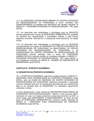 17.6. As CONDIÇÕES OPERACIONAIS MÍNIMAS DO CENTRO INTEGRADO
DE RESSOCIALIZAÇÃO DE ITAQUITINGA a serem atendidas pela
CONCESSIONÁRIA na prestação dos SERVIÇOS são aquelas indicadas no
ANEXO IV - PROGRAMA INTEGRADO DE RESSOCIALIZAÇÃO - PIR, deste
EDITAL.

17.7. As descrições das metodologias e tecnologias para os SERVIÇOS
deverão abranger todo o prazo de CONCESSÃO ADMINISTRATIVA, apoiadas
em planilhas com especificações e quantidades relativas a cada serviço
específico envolvido, referindo-se a cronogramas físico-financeiros, em bases
anuais.

17.8. As descrições das metodologias e tecnologias para os SERVIÇOS
correspondentes às funções de OPERAÇÃO DO CENTRO INTEGRADO DE
RESSOCIALIZAÇÃO DE ITAQUITINGA, de MANUTENÇÃO DO CENTRO
INTEGRADO       DE    RESSOCIALIZAÇÃO      DE   ITAQUITINGA   e   de
CONSERVAÇÃO DO CENTRO INTEGRADO DE RESSOCIALIZAÇÃO DE
ITAQUITINGA deverão abranger todo o prazo da CONCESSÃO
ADMINISTRATIVA e deverão atender às condições indicadas no ANEXO IV -
PROGRAMA INTEGRADO DE RESSOCIALIZAÇÃO - PIR, deste EDITAL, e
aos indicadores constantes do ANEXO III – QUADRO DE INDICADORES DE
DESEMPENHO, deste EDITAL.


CAPÍTULO III - PROPOSTA ECONÔMICA

18. REQUISITOS DA PROPOSTA ECONÔMICA

18.1. A PROPOSTA ECONÔMICA, seguindo o modelo proposto no ANEXO VI -
DIRETRIZES PARA APRESENTAÇÃO DA PROPOSTA ECONÔMICA, deste
EDITAL, além do PLANO DE NEGÓCIOS DO CENTRO INTEGRADO DE
RESSOCIALIZAÇÃO DE ITAQUITINGA, totalmente preenchido e organizado
conforme indicado neste item 18, devidamente assinada pelo seu representante
legal ou da empresa líder do CONSÓRCIO, ou mandatário regularmente
constituído, conterá:

a) Carta apresentando o valor mensal da CONTRAPRESTAÇÃO BÁSICA DA
CONCEDENTE PARA RESSOCIALIZAÇÃO - CBCR e o valor anual da CBCR,
expressos em reais, em moeda constante na data base novembro de 2007, a
serem pagos pela CONCEDENTE à CONCESSIONÁRIA, ao longo de todo
prazo da CONCESSÃO ADMINISTRATIVA, conforme modelo constante do
ANEXO VI – DIRETRIZES PARA APRESENTAÇÃO DA PROPOSTA
ECONÔMICA, deste EDITAL;



                                                                                             46
SEPLANSEPLANSEPLANSEPLANSEPLANSEPLANSEPLANSEPLANSEPLANSEPLANSEPLANSEPLANSEPLANSEPLANSEPLANSEPLANSEPLANSEPLANSEPLANSEPLANSEPLANSEPLANSEPLANSEPLANSEPLANSEPLANSEPLANSEPLANSEPLANSEPLANSEPLANSEPLAN



SEPLAG – UNIDADE PPP
Rua da Moeda, nº 46 - Recife Antigo – PE
CEP:50030-040 - FONE.: 81 31823839
 