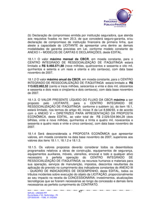 (b) Declaração de compromisso emitida por instituição seguradora, que atenda
aos requisitos fixados no item 20.3, de que concederá seguro-garantia, e/ou
declaração de compromisso de instituição financeira de primeira linha, que
ateste a capacidade do LICITANTE de apresentar uma dentre as demais
modalidades de garantia previstas em Lei, conforme modelo constante do
ANEXO I – MODELOS DE CARTAS E DECLARAÇÕES, deste EDITAL.

18.1.1 O valor máximo mensal da CBCR, em moeda constante, para o
CENTRO INTEGRADO DE RESSOCIALIZAÇÃO DE ITAQUITINGA estará
limitado a R$ 9.468.571,88 (nove milhões, quatrocentos e sessenta e oito mil,
quinhentos e setenta e um reais e oitenta e oito centavos), com data base
novembro de 2007.

18.1.2 O valor máximo anual da CBCR, em moeda constante, para o CENTRO
INTEGRADO DE RESSOCIALIZAÇÃO DE ITAQUITINGA estará limitado a R$
113.622.862,52 (cento e treze milhões, seiscentos e vinte e dois mil, oitocentos
e sessenta e dois reais e cinqüenta e dois centavos), com data base novembro
de 2007.

18.1.3. O VALOR PRESENTE LÍQUIDO DO FLUXO DA CBCR máximo a ser
proposto pelo LICITANTE, para o CENTRO INTEGRADO DE
RESSOCIALIZAÇÃO DE ITAQUITINGA conforme o subitem (a), do item 18.1,
estará limitado, nos termos do artigo 40, inciso X da Lei 8.666/93, e de acordo
com o ANEXO V – DIRETRIZES PARA APRESENTAÇÃO DA PROPOSTA
ECONÔMICA, deste EDITAL, ao valor total de R$ 2.029.534.964,28 (dois
bilhões, vinte e nove milhões, quinhentos e trinta e quatro mil, novecentos e
sessenta e quatro reais e vinte e cinco centavos), com data base novembro de
2007.

18.1.4 Será desconsiderada a PROPOSTA ECONÔMICA que apresentar
valores, em moeda constante na data base novembro de 2007, superiores aos
valores dos itens 18.1.1, 18.1.2 e 18.1.3.

18.1.5. Os valores propostos deverão considerar todos os desembolsos
programados relativos a obras de construção, equipamentos de segurança,
equipamentos auxiliares, móveis, utensílios, enxoval e todo e qualquer ativo
necessário à perfeita operação do CENTRO INTEGRADO DE
RESSOCIALIZAÇÃO DE ITAQUITINGA; os recursos humanos e materiais para
sua operação, serviços de manutenção, impostos, descontos resultantes da
aplicação do previsto no cumprimento dos indicadores constantes do ANEXO III
- QUADRO DE INDICADORES DE DESEMPENHO, deste EDITAL, todos os
tributos incidentes sobre execução do objeto da LICITAÇÃO, proporcionalmente
ao seu impacto na receita da CONCESSIONÁRIA; investimentos, atualizações
tecnológicas que se fizerem necessárias ao longo da concessão e demais itens
necessários ao perfeito cumprimento do CONTRATO.

                                                                                             47
SEPLANSEPLANSEPLANSEPLANSEPLANSEPLANSEPLANSEPLANSEPLANSEPLANSEPLANSEPLANSEPLANSEPLANSEPLANSEPLANSEPLANSEPLANSEPLANSEPLANSEPLANSEPLANSEPLANSEPLANSEPLANSEPLANSEPLANSEPLANSEPLANSEPLANSEPLANSEPLAN



SEPLAG – UNIDADE PPP
Rua da Moeda, nº 46 - Recife Antigo – PE
CEP:50030-040 - FONE.: 81 31823839
 