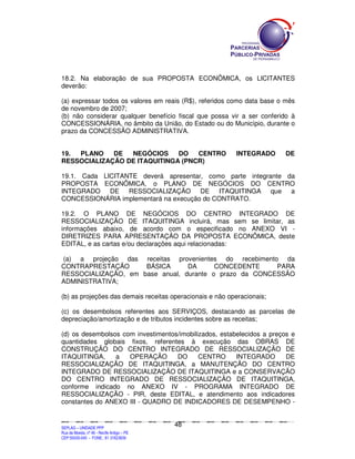 18.2. Na elaboração de sua PROPOSTA ECONÔMICA, os LICITANTES
deverão:

(a) expressar todos os valores em reais (R$), referidos como data base o mês
de novembro de 2007;
(b) não considerar qualquer benefício fiscal que possa vir a ser conferido à
CONCESSIONÁRIA, no âmbito da União, do Estado ou do Município, durante o
prazo da CONCESSÃO ADMINISTRATIVA.


19. PLANO    DE  NEGÓCIOS     DO   CENTRO                                                                                                       INTEGRADO                                DE
RESSOCIALIZAÇÃO DE ITAQUITINGA (PNCR)

19.1. Cada LICITANTE deverá apresentar, como parte integrante da
PROPOSTA ECONÔMICA, o PLANO DE NEGÓCIOS DO CENTRO
INTEGRADO DE RESSOCIALIZAÇÃO DE ITAQUITINGA que a
CONCESSIONÁRIA implementará na execução do CONTRATO.

19.2. O PLANO DE NEGÓCIOS DO CENTRO INTEGRADO DE
RESSOCIALIZAÇÃO DE ITAQUITINGA incluirá, mas sem se limitar, as
informações abaixo, de acordo com o especificado no ANEXO VI -
DIRETRIZES PARA APRESENTAÇÃO DA PROPOSTA ECONÔMICA, deste
EDITAL, e as cartas e/ou declarações aqui relacionadas:

(a) a projeção das receitas provenientes do recebimento da
CONTRAPRESTAÇÃO      BÁSICA      DA      CONCEDENTE     PARA
RESSOCIALIZAÇÃO, em base anual, durante o prazo da CONCESSÃO
ADMINISTRATIVA;

(b) as projeções das demais receitas operacionais e não operacionais;

(c) os desembolsos referentes aos SERVIÇOS, destacando as parcelas de
depreciação/amortização e de tributos incidentes sobre as receitas;

(d) os desembolsos com investimentos/imobilizados, estabelecidos a preços e
quantidades globais fixos, referentes à execução das OBRAS DE
CONSTRUÇÃO DO CENTRO INTEGRADO DE RESSOCIALIZAÇÃO DE
ITAQUITINGA,     a   OPERAÇÃO       DO      CENTRO      INTEGRADO       DE
RESSOCIALIZAÇÃO DE ITAQUITINGA, a MANUTENÇÃO DO CENTRO
INTEGRADO DE RESSOCIALIZAÇÃO DE ITAQUITINGA e a CONSERVAÇÃO
DO CENTRO INTEGRADO DE RESSOCIALIZAÇÃO DE ITAQUITINGA,
conforme indicado no ANEXO IV - PROGRAMA INTEGRADO DE
RESSOCIALIZAÇÃO - PIR, deste EDITAL, e atendimento aos indicadores
constantes do ANEXO III - QUADRO DE INDICADORES DE DESEMPENHO -


                                                                                             48
SEPLANSEPLANSEPLANSEPLANSEPLANSEPLANSEPLANSEPLANSEPLANSEPLANSEPLANSEPLANSEPLANSEPLANSEPLANSEPLANSEPLANSEPLANSEPLANSEPLANSEPLANSEPLANSEPLANSEPLANSEPLANSEPLANSEPLANSEPLANSEPLANSEPLANSEPLANSEPLAN



SEPLAG – UNIDADE PPP
Rua da Moeda, nº 46 - Recife Antigo – PE
CEP:50030-040 - FONE.: 81 31823839
 