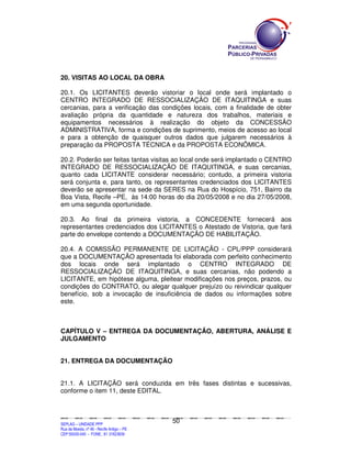20. VISITAS AO LOCAL DA OBRA

20.1. Os LICITANTES deverão vistoriar o local onde será implantado o
CENTRO INTEGRADO DE RESSOCIALIZAÇÃO DE ITAQUITINGA e suas
cercanias, para a verificação das condições locais, com a finalidade de obter
avaliação própria da quantidade e natureza dos trabalhos, materiais e
equipamentos necessários à realização do objeto da CONCESSÃO
ADMINISTRATIVA, forma e condições de suprimento, meios de acesso ao local
e para a obtenção de quaisquer outros dados que julgarem necessários à
preparação da PROPOSTA TÉCNICA e da PROPOSTA ECONÔMICA.

20.2. Poderão ser feitas tantas visitas ao local onde será implantado o CENTRO
INTEGRADO DE RESSOCIALIZAÇÃO DE ITAQUITINGA, e suas cercanias,
quanto cada LICITANTE considerar necessário; contudo, a primeira vistoria
será conjunta e, para tanto, os representantes credenciados dos LICITANTES
deverão se apresentar na sede da SERES na Rua do Hospício, 751, Bairro da
Boa Vista, Recife –PE, às 14:00 horas do dia 20/05/2008 e no dia 27/05/2008,
em uma segunda oportunidade.

20.3. Ao final da primeira vistoria, a CONCEDENTE fornecerá aos
representantes credenciados dos LICITANTES o Atestado de Vistoria, que fará
parte do envelope contendo a DOCUMENTAÇÃO DE HABILITAÇÃO.

20.4. A COMISSÃO PERMANENTE DE LICITAÇÃO - CPL/PPP considerará
que a DOCUMENTAÇÃO apresentada foi elaborada com perfeito conhecimento
dos locais onde será implantado o CENTRO INTEGRADO DE
RESSOCIALIZAÇÃO DE ITAQUITINGA, e suas cercanias, não podendo a
LICITANTE, em hipótese alguma, pleitear modificações nos preços, prazos, ou
condições do CONTRATO, ou alegar qualquer prejuízo ou reivindicar qualquer
benefício, sob a invocação de insuficiência de dados ou informações sobre
este.



CAPÍTULO V – ENTREGA DA DOCUMENTAÇÃO, ABERTURA, ANÁLISE E
JULGAMENTO


21. ENTREGA DA DOCUMENTAÇÃO


21.1. A LICITAÇÃO será conduzida em três fases distintas e sucessivas,
conforme o item 11, deste EDITAL.



                                                                                             50
SEPLANSEPLANSEPLANSEPLANSEPLANSEPLANSEPLANSEPLANSEPLANSEPLANSEPLANSEPLANSEPLANSEPLANSEPLANSEPLANSEPLANSEPLANSEPLANSEPLANSEPLANSEPLANSEPLANSEPLANSEPLANSEPLANSEPLANSEPLANSEPLANSEPLANSEPLANSEPLAN



SEPLAG – UNIDADE PPP
Rua da Moeda, nº 46 - Recife Antigo – PE
CEP:50030-040 - FONE.: 81 31823839
 