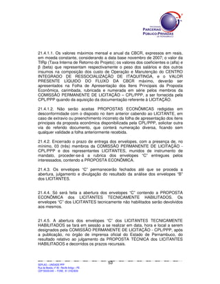 21.4.1.1. Os valores máximos mensal e anual da CBCR, expressos em reais,
em moeda constante, considerando a data base novembro de 2007; o valor da
TIRp (Taxa Interna de Retorno do Projeto); os valores dos coeficientes α (alfa) e
β (beta) que representam respectivamente o peso dos salários e dos outros
insumos na composição dos custo de Operação e Manutenção do CENTRO
INTEGRADO DE RESSOCIALIZAÇÃO DE ITAQUITINGA, e o VALOR
PRESENTE LÍQUIDO DO FLUXO DA CBCR máximo, deverão ser
apresentados na Folha de Apresentação dos Itens Principais da Proposta
Econômica, carimbada, rubricada e numerada em série pelos membros da
COMISSÃO PERMANENTE DE LICITAÇÃO – CPL/PPP, a ser fornecida pela
CPL/PPP quando da aquisição da documentação referente à LICITAÇÃO.

21.4.1.2. Não serão aceitas PROPOSTAS ECONÔMICAS redigidas em
desconformidade com o disposto no item anterior cabendo ao LICITANTE, em
caso de extravio ou preenchimento incorreto da folha de apresentação dos itens
principais da proposta econômica disponibilizada pela CPL/PPP, solicitar outra
via do referido documento, que conterá numeração diversa, ficando sem
qualquer validade a folha anteriormente recebida.

21.4.2. Encerrado o prazo de entrega dos envelopes, com a presença de, no
mínimo, 03 (três) membros da COMISSÃO PERMANENTE DE LICITAÇÃO -
CPL/PPP e dos representantes LICITANTES, munidos de instrumento de
mandato, proceder-se-á a rubrica dos envelopes “C” entregues pelos
interessados, contendo a PROPOSTA ECONÔMICA.

21.4.3. Os envelopes “C” permanecerão fechados até que se proceda a
abertura, julgamento e divulgação do resultado da análise dos envelopes “B”
dos LICITANTES.


21.4.4. Só será feita a abertura dos envelopes “C” contendo a PROPOSTA
ECONÔMICA dos LICITANTES TECNICAMENTE HABILITADOS. Os
envelopes “C” dos LICITANTES tecnicamente não habilitados serão devolvidos
aos mesmos.


21.4.5. A abertura dos envelopes “C” dos LICITANTES TECNICAMENTE
HABILITADOS se fará em sessão a se realizar em data, hora e local a serem
designados pela COMISSÃO PERMANENTE DE LICITAÇÃO - CPL/PPP, após
a publicação, no órgão de imprensa oficial do Estado de Pernambuco, do
resultado relativo ao julgamento da PROPOSTA TÉCNICA dos LICITANTES
HABILITADOS e decorridos os prazos recursais.



                                                                                             53
SEPLANSEPLANSEPLANSEPLANSEPLANSEPLANSEPLANSEPLANSEPLANSEPLANSEPLANSEPLANSEPLANSEPLANSEPLANSEPLANSEPLANSEPLANSEPLANSEPLANSEPLANSEPLANSEPLANSEPLANSEPLANSEPLANSEPLANSEPLANSEPLANSEPLANSEPLANSEPLAN



SEPLAG – UNIDADE PPP
Rua da Moeda, nº 46 - Recife Antigo – PE
CEP:50030-040 - FONE.: 81 31823839
 