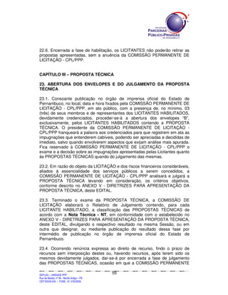 22.6. Encerrada a fase de habilitação, os LICITANTES não poderão retirar as
propostas apresentadas, sem a anuência da COMISSÃO PERMANENTE DE
LICITAÇÃO - CPL/PPP.


CAPÍTULO III – PROPOSTA TÉCNICA

23. ABERTURA DOS ENVELOPES E DO JULGAMENTO DA PROPOSTA
TÉCNICA

23.1. Consoante publicação no órgão de imprensa oficial do Estado de
Pernambuco, no local, data e hora fixados pela COMISSÃO PERMANENTE DE
LICITAÇÃO - CPL/PPP, em ato público, com a presença de, no mínimo, 03
(três) de seus membros e de representantes dos LICITANTES HABILITADOS,
devidamente credenciados, proceder-se-á a abertura dos envelopes “B”,
exclusivamente, pelos LICITANTES HABILITADOS contendo a PROPOSTA
TÉCNICA. O presidente da COMISSÃO PERMANENTE DE LICITAÇÃO -
CPL/PPP franqueará a palavra aos credenciados para que registrem em ata as
impugnações que entenderem cabíveis, podendo ser apreciadas e decididas de
imediato, salvo quando envolverem aspectos que exijam análise mais apurada.
Fica reservado à COMISSÃO PERMANENTE DE LICITAÇÃO - CPL/PPP o
exame e a decisão sobre as impugnações apresentadas pelas Licitantes quanto
às PROPOSTAS TÉCNICAS quando do julgamento das mesmas.

23.2. Em razão do objeto da LICITAÇÃO e dos riscos financeiros consideráveis,
aliados à essencialidade dos serviços públicos a serem concedidos, a
COMISSÃO PERMANENTE DE LICITAÇÃO - CPL/PPP analisará e julgará a
PROPOSTA TÉCNICA levando em consideração, os critérios objetivos,
conforme descrito no ANEXO V - DIRETRIZES PARA APRESENTAÇÃO DA
PROPOSTA TÉCNICA, deste EDITAL.

23.3. Terminado o exame da PROPOSTA TÉCNICA, a COMISSÃO DE
LICITAÇÃO elaborará o Relatório de Julgamento contendo, para cada
LICITANTE HABILITADO, a classificação das PROPOSTAS TÉCNICAS de
acordo com a Nota Técnica - NT, em conformidade com o estabelecido no
ANEXO V - DIRETRIZES PARA APRESENTAÇÃO DA PROPOSTA TÉCNICA,
deste EDITAL, divulgando o respectivo resultado na mesma Sessão, ou em
outra que designar, ou mediante publicação do resultado dessa fase por
intermédio de publicação no órgão de imprensa oficial do Estado de
Pernambuco.

23.4. Ocorrendo renúncia expressa ao direito de recurso, findo o prazo de
recursos sem interposição destes ou, havendo recursos, após terem sido os
mesmos devidamente julgados, dar-se-á por encerrada a fase de julgamento
das PROPOSTAS TÉCNICAS, ocasião em que a COMISSÃO PERMANENTE

                                                                                             55
SEPLANSEPLANSEPLANSEPLANSEPLANSEPLANSEPLANSEPLANSEPLANSEPLANSEPLANSEPLANSEPLANSEPLANSEPLANSEPLANSEPLANSEPLANSEPLANSEPLANSEPLANSEPLANSEPLANSEPLANSEPLANSEPLANSEPLANSEPLANSEPLANSEPLANSEPLANSEPLAN



SEPLAG – UNIDADE PPP
Rua da Moeda, nº 46 - Recife Antigo – PE
CEP:50030-040 - FONE.: 81 31823839
 
