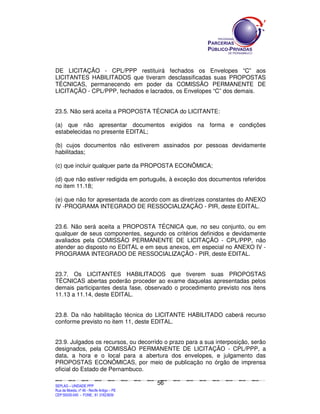 DE LICITAÇÃO - CPL/PPP restituirá fechados os Envelopes “C” aos
LICITANTES HABILITADOS que tiveram desclassificadas suas PROPOSTAS
TÉCNICAS, permanecendo em poder da COMISSÃO PERMANENTE DE
LICITAÇÃO - CPL/PPP, fechados e lacrados, os Envelopes “C” dos demais.


23.5. Não será aceita a PROPOSTA TÉCNICA do LICITANTE:

(a) que não apresentar documentos exigidos na forma e condições
estabelecidas no presente EDITAL;

(b) cujos documentos não estiverem assinados por pessoas devidamente
habilitadas;

(c) que incluir qualquer parte da PROPOSTA ECONÔMICA;

(d) que não estiver redigida em português, à exceção dos documentos referidos
no item 11.18;

(e) que não for apresentada de acordo com as diretrizes constantes do ANEXO
IV -PROGRAMA INTEGRADO DE RESSOCIALIZAÇÃO - PIR, deste EDITAL.


23.6. Não será aceita a PROPOSTA TÉCNICA que, no seu conjunto, ou em
qualquer de seus componentes, segundo os critérios definidos e devidamente
avaliados pela COMISSÃO PERMANENTE DE LICITAÇÃO - CPL/PPP, não
atender ao disposto no EDITAL e em seus anexos, em especial no ANEXO IV -
PROGRAMA INTEGRADO DE RESSOCIALIZAÇÃO - PIR, deste EDITAL.


23.7. Os LICITANTES HABILITADOS que tiverem suas PROPOSTAS
TÉCNICAS abertas poderão proceder ao exame daquelas apresentadas pelos
demais participantes desta fase, observado o procedimento previsto nos itens
11.13 a 11.14, deste EDITAL.


23.8. Da não habilitação técnica do LICITANTE HABILITADO caberá recurso
conforme previsto no item 11, deste EDITAL.


23.9. Julgados os recursos, ou decorrido o prazo para a sua interposição, serão
designados, pela COMISSÃO PERMANENTE DE LICITAÇÃO - CPL/PPP, a
data, a hora e o local para a abertura dos envelopes, e julgamento das
PROPOSTAS ECONÔMICAS, por meio de publicação no órgão de imprensa
oficial do Estado de Pernambuco.

                                                                                             56
SEPLANSEPLANSEPLANSEPLANSEPLANSEPLANSEPLANSEPLANSEPLANSEPLANSEPLANSEPLANSEPLANSEPLANSEPLANSEPLANSEPLANSEPLANSEPLANSEPLANSEPLANSEPLANSEPLANSEPLANSEPLANSEPLANSEPLANSEPLANSEPLANSEPLANSEPLANSEPLAN



SEPLAG – UNIDADE PPP
Rua da Moeda, nº 46 - Recife Antigo – PE
CEP:50030-040 - FONE.: 81 31823839
 