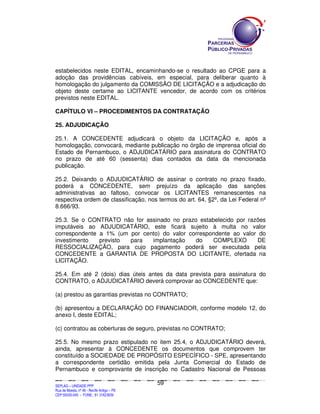 estabelecidos neste EDITAL, encaminhando-se o resultado ao CPGE para a
adoção das providências cabíveis, em especial, para deliberar quanto à
homologação do julgamento da COMISSÃO DE LICITAÇÃO e a adjudicação do
objeto deste certame ao LICITANTE vencedor, de acordo com os critérios
previstos neste EDITAL.

CAPÍTULO VI – PROCEDIMENTOS DA CONTRATAÇÃO

25. ADJUDICAÇÃO

25.1. A CONCEDENTE adjudicará o objeto da LICITAÇÃO e, após a
homologação, convocará, mediante publicação no órgão de imprensa oficial do
Estado de Pernambuco, o ADJUDICATÁRIO para assinatura do CONTRATO
no prazo de até 60 (sessenta) dias contados da data da mencionada
publicação.

25.2. Deixando o ADJUDICATÁRIO de assinar o contrato no prazo fixado,
poderá a CONCEDENTE, sem prejuízo da aplicação das sanções
administrativas ao faltoso, convocar os LICITANTES remanescentes na
respectiva ordem de classificação, nos termos do art. 64, §2º, da Lei Federal nº
8.666/93.

25.3. Se o CONTRATO não for assinado no prazo estabelecido por razões
imputáveis ao ADJUDICATÁRIO, este ficará sujeito à multa no valor
correspondente a 1% (um por cento) do valor correspondente ao valor do
investimento   previsto para   implantação    do    COMPLEXO       DE
RESSOCIALIZAÇÃO, para cujo pagamento poderá ser executada pela
CONCEDENTE a GARANTIA DE PROPOSTA DO LICITANTE, ofertada na
LICITAÇÃO.

25.4. Em até 2 (dois) dias úteis antes da data prevista para assinatura do
CONTRATO, o ADJUDICATÁRIO deverá comprovar ao CONCEDENTE que:

(a) prestou as garantias previstas no CONTRATO;

(b) apresentou a DECLARAÇÃO DO FINANCIADOR, conforme modelo 12, do
anexo I, deste EDITAL;

(c) contratou as coberturas de seguro, previstas no CONTRATO;

25.5. No mesmo prazo estipulado no item 25.4, o ADJUDICATÁRIO deverá,
ainda, apresentar à CONCEDENTE os documentos que comprovem ter
constituído a SOCIEDADE DE PROPÓSITO ESPECÍFICO - SPE, apresentando
a correspondente certidão emitida pela Junta Comercial do Estado de
Pernambuco e comprovante de inscrição no Cadastro Nacional de Pessoas

                                                                                             59
SEPLANSEPLANSEPLANSEPLANSEPLANSEPLANSEPLANSEPLANSEPLANSEPLANSEPLANSEPLANSEPLANSEPLANSEPLANSEPLANSEPLANSEPLANSEPLANSEPLANSEPLANSEPLANSEPLANSEPLANSEPLANSEPLANSEPLANSEPLANSEPLANSEPLANSEPLANSEPLAN



SEPLAG – UNIDADE PPP
Rua da Moeda, nº 46 - Recife Antigo – PE
CEP:50030-040 - FONE.: 81 31823839
 
