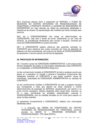 28.5. Eventuais desvios entre o andamento do SERVIÇO, o PLANO DE
NEGÓCIOS DO CENTRO INTEGRADO DE RESSOCIALIZAÇÃO DE
ITAQUITINGA, a PROPOSTA TÉCNICA e o QUADRO DE INDICADORES DE
DESEMPENHO em vigor deverão ser objeto de explicações detalhadas e,
tratando-se de atrasos, de apresentação das medidas que serão tomadas para
saná-los.

28.6. Se a CONCESSIONÁRIA não acatar as determinações da
CONCEDENTE, este terá o direito de tomar, diretamente ou por meio de
terceiros, as providências necessárias para corrigir a situação, correndo por
conta da CONCESSIONÁRIA os custos incorridos.

28.7. A CONCEDENTE poderá utilizar-se das garantias previstas no
CONTRATO para cobertura dos custos incorridos por força da aplicação do
disposto nos itens precedentes, sem prejuízo do direito da CONCESSIONÁRIA
de apresentar o recurso cabível nos termos da legislação.


29. PRESTAÇÃO DE INFORMAÇÕES

29.1. Durante o prazo da CONCESSÃO ADMINISTRATIVA, e sem prejuízo das
demais obrigações de prestar as informações estabelecidas neste CONTRATO
ou na legislação, a CONCESSIONÁRIA obriga-se a:

(a) dar conhecimento imediato à CONCEDENTE de todo e qualquer evento que
possa vir a prejudicar ou impedir o pontual e tempestivo cumprimento das
obrigações previstas no CONTRATO e que possa constituir causa de
intervenção, caducidade da CONCESSÃO ADMINISTRATIVA ou rescisão do
CONTRATO.

(b) dar conhecimento imediato à CONCEDENTE de toda e qualquer situação
que corresponda a fatos que alterem de modo relevante o normal
desenvolvimento da prestação do SERVIÇO, apresentando, por escrito e no
prazo mínimo necessário, relatório detalhado sobre esses fatos, incluindo, se
for o caso, contribuição de entidades especializadas, externas à
CONCESSIONÁRIA, com as medidas tomadas ou em curso para superar ou
sanar os fatos referidos.

(c) apresentar trimestralmente à CONCEDENTE, relatório com informações
detalhadas sobre:

             1. a execução das OBRAS DE CONSTRUÇÃO DO CENTRO
             INTEGRADO DE RESSOCIALIZAÇÃO DE ITAQUITINGA, conforme
             previsto no  ANEXO     IV   -   PROGRAMA INTEGRADO DE
             RESSOCIALIZAÇÃO - PIR, deste EDITAL;

                                                                                             64
SEPLANSEPLANSEPLANSEPLANSEPLANSEPLANSEPLANSEPLANSEPLANSEPLANSEPLANSEPLANSEPLANSEPLANSEPLANSEPLANSEPLANSEPLANSEPLANSEPLANSEPLANSEPLANSEPLANSEPLANSEPLANSEPLANSEPLANSEPLANSEPLANSEPLANSEPLANSEPLAN



SEPLAG – UNIDADE PPP
Rua da Moeda, nº 46 - Recife Antigo – PE
CEP:50030-040 - FONE.: 81 31823839
 