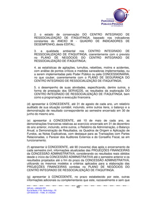 2. o estado de conservação DO CENTRO INTEGRADO DE
             RESSOCIALIZAÇÃO DE ITAQUITINGA, baseado nos indicadores
             constantes do ANEXO III - QUADRO DE INDICADORES DE
             DESEMPENHO, deste EDITAL;

             3. a qualidade ambiental nos CENTRO INTEGRADO DE
             RESSOCIALIZAÇÃO DE ITAQUITINGA, coerentemente com o previsto
             no PLANO DE NEGÓCIOS DO CENTRO INTEGRADO DE
             RESSOCIALIZAÇÃO DE ITAQUITINGA;

             4. as estatísticas de agitações, tumultos, rebeliões, motins e acidentes,
             com análise de pontos críticos e medidas saneadoras implementadas, ou
             a serem implementadas pelo Poder Público ou pela CONCESSIONÁRIA,
             no que couber, coerentemente com o PLANO DE SEGURANÇA DO
             CENTRO INTEGRADO DE RESSOCIALIZAÇÃO DE ITAQUITINGA;

             5. o desempenho de suas atividades, especificando, dentre outros, a
             forma de prestação dos SERVIÇOS, os resultados da exploração DO
             CENTRO INTEGRADO DE RESSOCIALIZAÇÃO DE ITAQUITINGA, bem
             como a programação e execução financeira.

(d) apresentar à CONCEDENTE, até 31 de agosto de cada ano, um relatório
auditado de sua situação contábil, incluindo, entre outros itens, o balanço e a
demonstração de resultado correspondente ao semestre encerrado em 30 de
junho do mesmo ano.

(e) apresentar à CONCEDENTE, até 10 de maio de cada ano, as
demonstrações financeiras relativas ao exercício encerrado em 31 de dezembro
do ano anterior, incluindo, entre outros, o Relatório da Administração, o Balanço
Anual, a Demonstração de Resultados, os Quadros de Origem e Aplicação de
Fundos, as Notas Explicativas, com destaque para as Transações com Partes
Relacionadas, o Parecer dos Auditores Externos e do Conselho Fiscal, se em
funcionamento.

(f) apresentar à CONCEDENTE, até 90 (noventa) dias após o encerramento de
cada semestre civil, informações atualizadas das PROJEÇÕES FINANCEIRAS
da CONCESSÃO ADMINISTRATIVA, considerando os resultados reais obtidos
desde o início da CONCESSÃO ADMINISTRATIVA até o semestre anterior e os
resultados projetados até o fim do prazo da CONCESSÃO ADMINISTRATIVA,
utilizando os mesmos modelos e critérios aplicados para a elaboração das
PROJEÇÕES FINANCEIRAS contidas no PLANO DE NEGÓCIOS DO
CENTRO INTEGRADO DE RESSOCIALIZAÇÃO DE ITAQUITINGA.

(g) apresentar à CONCEDENTE, no prazo estabelecido por este, outras
informações adicionais ou complementares que este, razoavelmente e sem que

                                                                                             65
SEPLANSEPLANSEPLANSEPLANSEPLANSEPLANSEPLANSEPLANSEPLANSEPLANSEPLANSEPLANSEPLANSEPLANSEPLANSEPLANSEPLANSEPLANSEPLANSEPLANSEPLANSEPLANSEPLANSEPLANSEPLANSEPLANSEPLANSEPLANSEPLANSEPLANSEPLANSEPLAN



SEPLAG – UNIDADE PPP
Rua da Moeda, nº 46 - Recife Antigo – PE
CEP:50030-040 - FONE.: 81 31823839
 