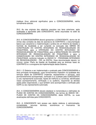 implique ônus adicional significativo para a CONCESSIONÁRIA, venha
formalmente solicitar.


29.2. As vias originais dos relatórios previstos nos itens anteriores, após
analisadas e aprovadas pela CONCEDENTE, serão arquivadas na sede da
CONCESSIONÁRIA.


29.3. A CONCESSIONÁRIA deverá apresentar à CONCEDENTE, dentro de 30
(trinta) dias contados da data de assinatura do CONTRATO, a documentação
básica que caracterize a implementação e prática de um Sistema de Gestão e
Controle da Qualidade a ser cumprido na execução das OBRAS DE
CONSTRUÇÃO DO CENTRO INTEGRADO DE RESSOCIALIZAÇÃO DE
ITAQUITINGA, para a OPERAÇÃO DO CENTRO INTEGRADO DE
RESSOCIALIZAÇÃO DE ITAQUITINGA, para a MANUTENÇÃO DO CENTRO
INTEGRADO DE RESSOCIALIZAÇÃO DE ITAQUITINGA e para a
CONSERVAÇÃO DO CENTRO INTEGRADO DE RESSOCIALIZAÇÃO DE
ITAQUITINGA, conforme indicado no ANEXO IV - PROGRAMA INTEGRADO
DE RESSOCIALIZAÇÃO - PIR, do EDITAL. Essa documentação deverá, no
mínimo, conter: Plano de Gestão da Qualidade para as diversas fases do
CONTRATO e o cronograma de implementação desse Sistema.


29.3.1. O Sistema a ser implementado e praticado pela CONCESSIONÁRIA e
seus principais fornecedores, cujos fornecimentos impactem na qualidade dos
serviços objeto do CONTRATO (materiais, equipamentos e serviços), será
permanentemente acompanhado, verificado e ou auditado pela CONCEDENTE
ou seu representante autorizado. Ações de melhoria ou corretivas, identificadas
nesse acompanhamento, verificação e ou auditoria, requererão as devidas
ações pelos responsáveis, o que também será acompanhado e verificado pelo
CGPE ou seu representante autorizado.


29.4. A CONCESSIONÁRIA deverá obedecer à nomenclatura e definições do
PLANO DE CONTAS DA CONCESSIONÁRIA, nos termos do ANEXO VIII -
PLANO DE CONTAS DA CONCESSIONÁRIA, deste EDITAL, ou suas
atualizações definidas pela CONCEDENTE.


29.5. A CONCEDENTE terá acesso aos dados relativos à administração,
contabilidade, recursos técnicos, econômicos   e   financeiros  da
CONCESSIONÁRIA.



                                                                                             66
SEPLANSEPLANSEPLANSEPLANSEPLANSEPLANSEPLANSEPLANSEPLANSEPLANSEPLANSEPLANSEPLANSEPLANSEPLANSEPLANSEPLANSEPLANSEPLANSEPLANSEPLANSEPLANSEPLANSEPLANSEPLANSEPLANSEPLANSEPLANSEPLANSEPLANSEPLANSEPLAN



SEPLAG – UNIDADE PPP
Rua da Moeda, nº 46 - Recife Antigo – PE
CEP:50030-040 - FONE.: 81 31823839
 