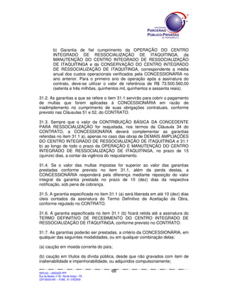b) Garantia de fiel cumprimento da OPERAÇÃO DO CENTRO
                  INTEGRADO DE RESSOCIALIZAÇÃO DE ITAQUITINGA, da
                  MANUTENÇÃO DO CENTRO INTEGRADO DE RESSOCIALIZAÇÃO
                  DE ITAQUITINGA e da CONSERVAÇÃO DO CENTRO INTEGRADO
                  DE RESSOCIALIZAÇÃO DE ITAQUITINGA, correspondente a média
                  anual dos custos operacionais verificados pela CONCESSIONÁRIA no
                  ano anterior. Para o primeiro ano de operação após a assinatura do
                  contrato, deve-se utilizar o valor de referência de R$ 73.500.560,00
                  (setenta e três milhões, quinhentos mil, quinhentos e sessenta reais).

31.2. As garantias a que se refere o item 31.1 servirão para cobrir o pagamento
de multas que forem aplicadas à CONCESSIONÁRIA em razão de
inadimplemento no cumprimento de suas obrigações contratuais, conforme
previsto nas Cláusulas 51 e 52, do CONTRATO.

31.3. Sempre que o valor da CONTRIBUIÇÃO BÁSICA DA CONCEDENTE
PARA RESSOCIALIZAÇÃO for reajustada, nos termos da Cláusula 34 do
CONTRATO, a CONCESSIONÁRIA deverá complementar as garantias
referidas no item 31.1 a), apenas no caso das obras de DEMAIS AMPLIAÇÕES
DO CENTRO INTEGRADO DE RESSOCIALIZAÇÃO DE ITAQUITINGA e 31.1
b) ao longo de todo o prazo da OPERAÇÃO E MANUTENÇÃO DO CENTRO
INTEGRADO DE RESSOCIALIZAÇÃO DE ITAQUITINGA, no prazo de 15
(quinze) dias, a contar da vigência do reajustamento.

31.4. Se o valor das multas impostas for superior ao valor das garantias
prestadas conforme previsto no item 31.1, além da perda destas, a
CONCESSIONÁRIA responderá pela diferença mediante reposição do valor
integral da garantia prestada no prazo de 10 (dez) dias da respectiva
notificação, sob pena de cobrança.

31.5. A garantia especificada no item 31.1 (a) será liberada em até 10 (dez) dias
úteis contados da assinatura do Termo Definitivo de Aceitação da Obra,
conforme regulado no CONTRATO.

31.6. A garantia especificada no item 31.1 (b) ficará retida até a assinatura do
TERMO DEFINITIVO DE RECEBIMENTO DO CENTRO INTEGRADO DE
RESSOCIALIZAÇÃO DE ITAQUITINGA, conforme previsto no CONTRATO.

31.7. As garantias poderão ser prestadas, a critério da CONCESSIONÁRIA, em
qualquer das seguintes modalidades, ou em qualquer combinação delas:

(a) caução em moeda corrente do país;

(b) caução em títulos da dívida pública, desde que não gravados com item de
inalienabilidade e impenhorabilidade, ou adquiridos compulsoriamente;

                                                                                             68
SEPLANSEPLANSEPLANSEPLANSEPLANSEPLANSEPLANSEPLANSEPLANSEPLANSEPLANSEPLANSEPLANSEPLANSEPLANSEPLANSEPLANSEPLANSEPLANSEPLANSEPLANSEPLANSEPLANSEPLANSEPLANSEPLANSEPLANSEPLANSEPLANSEPLANSEPLANSEPLAN



SEPLAG – UNIDADE PPP
Rua da Moeda, nº 46 - Recife Antigo – PE
CEP:50030-040 - FONE.: 81 31823839
 