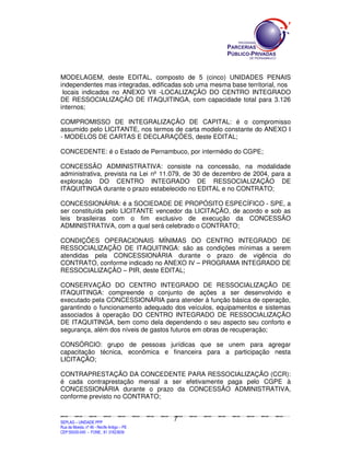 MODELAGEM, deste EDITAL, composto de 5 (cinco) UNIDADES PENAIS
independentes mas integradas, edificadas sob uma mesma base territorial, nos
 locais indicados no ANEXO VII -LOCALIZAÇÃO DO CENTRO INTEGRADO
DE RESSOCIALIZAÇÃO DE ITAQUITINGA, com capacidade total para 3.126
internos;

COMPROMISSO DE INTEGRALIZAÇÃO DE CAPITAL: é o compromisso
assumido pelo LICITANTE, nos termos de carta modelo constante do ANEXO I
- MODELOS DE CARTAS E DECLARAÇÕES, deste EDITAL;

CONCEDENTE: é o Estado de Pernambuco, por intermédio do CGPE;

CONCESSÃO ADMINISTRATIVA: consiste na concessão, na modalidade
administrativa, prevista na Lei nº 11.079, de 30 de dezembro de 2004, para a
exploração DO CENTRO INTEGRADO DE RESSOCIALIZAÇÃO DE
ITAQUITINGA durante o prazo estabelecido no EDITAL e no CONTRATO;

CONCESSIONÁRIA: é a SOCIEDADE DE PROPÓSITO ESPECÍFICO - SPE, a
ser constituída pelo LICITANTE vencedor da LICITAÇÃO, de acordo e sob as
leis brasileiras com o fim exclusivo de execução da CONCESSÃO
ADMINISTRATIVA, com a qual será celebrado o CONTRATO;

CONDIÇÕES OPERACIONAIS MÍNIMAS DO CENTRO INTEGRADO DE
RESSOCIALIZAÇÃO DE ITAQUITINGA: são as condições mínimas a serem
atendidas pela CONCESSIONÁRIA durante o prazo de vigência do
CONTRATO, conforme indicado no ANEXO IV – PROGRAMA INTEGRADO DE
RESSOCIALIZAÇÃO – PIR, deste EDITAL;

CONSERVAÇÃO DO CENTRO INTEGRADO DE RESSOCIALIZAÇÃO DE
ITAQUITINGA: compreende o conjunto de ações a ser desenvolvido e
executado pela CONCESSIONÁRIA para atender à função básica de operação,
garantindo o funcionamento adequado dos veículos, equipamentos e sistemas
associados à operação DO CENTRO INTEGRADO DE RESSOCIALIZAÇÃO
DE ITAQUITINGA, bem como dela dependendo o seu aspecto seu conforto e
segurança, além dos níveis de gastos futuros em obras de recuperação;

CONSÓRCIO: grupo de pessoas jurídicas que se unem para agregar
capacitação técnica, econômica e financeira para a participação nesta
LICITAÇÃO;

CONTRAPRESTAÇÃO DA CONCEDENTE PARA RESSOCIALIZAÇÃO (CCR):
é cada contraprestação mensal a ser efetivamente paga pelo CGPE à
CONCESSIONÁRIA durante o prazo da CONCESSÃO ADMINISTRATIVA,
conforme previsto no CONTRATO;


                                                                                              7
SEPLANSEPLANSEPLANSEPLANSEPLANSEPLANSEPLANSEPLANSEPLANSEPLANSEPLANSEPLANSEPLANSEPLANSEPLANSEPLANSEPLANSEPLANSEPLANSEPLANSEPLANSEPLANSEPLANSEPLANSEPLANSEPLANSEPLANSEPLANSEPLANSEPLANSEPLANSEPLAN



SEPLAG – UNIDADE PPP
Rua da Moeda, nº 46 - Recife Antigo – PE
CEP:50030-040 - FONE.: 81 31823839
 