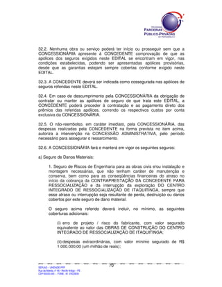 32.2. Nenhuma obra ou serviço poderá ter início ou prosseguir sem que a
CONCESSIONÁRIA apresente à CONCEDENTE comprovação de que as
apólices dos seguros exigidos neste EDITAL se encontram em vigor, nas
condições estabelecidas, podendo ser apresentadas apólices provisórias,
desde que as garantias estejam sempre cobertas conforme exigido neste
EDITAL.

32.3. A CONCEDENTE deverá ser indicada como cossegurada nas apólices de
seguros referidas neste EDITAL.

32.4. Em caso de descumprimento pela CONCESSIONÁRIA da obrigação de
contratar ou manter as apólices de seguro de que trata este EDITAL, a
CONCEDENTE poderá proceder à contratação e ao pagamento direto dos
prêmios das referidas apólices, correndo os respectivos custos por conta
exclusiva da CONCESSIONÁRIA.

32.5. O não-reembolso, em caráter imediato, pela CONCESSIONÁRIA, das
despesas realizadas pela CONCEDENTE na forma prevista no item acima,
autoriza a intervenção na CONCESSÃO ADMINISTRATIVA, pelo período
necessário para assegurar o ressarcimento.

32.6. A CONCESSIONÁRIA fará e manterá em vigor os seguintes seguros:

a) Seguro de Danos Materiais:

             1. Seguro de Riscos de Engenharia para as obras civis e/ou instalação e
             montagem necessárias, que não tenham caráter de manutenção e
             conserva, bem como para as conseqüências financeiras do atraso no
             início da cobrança da CONTRAPRESTAÇÃO DA CONCEDENTE PARA
             RESSOCIALIZAÇÃO e da interrupção da exploração DO CENTRO
             INTEGRADO DE RESSOCIALIZAÇÃO DE ITAQUITINGA, sempre que
             esse atraso ou interrupção seja resultante de perda, destruição ou danos
             cobertos por este seguro de dano material.

             O seguro acima referido deverá incluir, no mínimo, as seguintes
             coberturas adicionais:

                        (i) erro de projeto / risco do fabricante, com valor segurado
                        equivalente ao valor das OBRAS DE CONSTRUÇÃO DO CENTRO
                        INTEGRADO DE RESSOCIALIZAÇÃO DE ITAQUITINGA;

                        (ii) despesas extraordinárias, com valor mínimo segurado de R$
                        1.000.000,00 (um milhão de reais);



                                                                                             70
SEPLANSEPLANSEPLANSEPLANSEPLANSEPLANSEPLANSEPLANSEPLANSEPLANSEPLANSEPLANSEPLANSEPLANSEPLANSEPLANSEPLANSEPLANSEPLANSEPLANSEPLANSEPLANSEPLANSEPLANSEPLANSEPLANSEPLANSEPLANSEPLANSEPLANSEPLANSEPLAN



SEPLAG – UNIDADE PPP
Rua da Moeda, nº 46 - Recife Antigo – PE
CEP:50030-040 - FONE.: 81 31823839
 