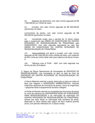 (iii)    despesas de desentulho, com valor mínimo segurado de R$
                        1.000.000,00 (um milhão de reais);

                        (iv)     tumultos, com valor mínimo segurado de R$ 500.000,00
                        (quinhentos mil reais);

                        (v) honorários de peritos, com valor mínimo segurado de R$
                        500.000,00 (quinhentos mil reais);

                        (vi)     manutenção ampla, para o período de 12 (doze) meses
                        após o recebimento das OBRAS DE CONSTRUÇÃO DO CENTRO
                        INTEGRADO DE RESSOCIALIZAÇÃO DE ITAQUITINGA pela
                        CONCEDENTE, com valor segurado equivalente ao valor das
                        OBRAS DE CONSTRUÇÃO DO CENTRO INTEGRADO DE
                        RESSOCIALIZAÇÃO DE ITAQUITINGA;

                        (vii)   responsabilidade civil geral e cruzada, com valor mínimo
                        segurado de R$ 5.000.000,00 (cinco milhões de reais), com sublimite
                        de 20% (vinte por cento) deste valor para cobertura de danos morais;
                        e,

                        (viii)   “Advance Loss of Profit” - AloP, com valor segurado nos
                        termos do item 32.9 abaixo.


              2. Seguro de Riscos Operacionais de Concessões de SERVIÇOS DE
             RESSOCIALIZAÇÃO, cuja contratação se dará na data de início da
             OPERAÇÃO DO CENTRO INTEGRADO DE RESSOCIALIZAÇÃO DE
             ITAQUITINGA.

                        (i) Danos Materiais cobrindo a perda, destruição ou dano em todos os
                        bens que integram a CONCESSÃO ADMINISTRATIVA, incluindo
                        coberturas adicionais de honorários de peritos, riscos de engenharia
                        – pequenas obras e equipamentos de baixa voltagem;

                        (ii) Perda de Receita cobrindo as conseqüências financeiras do atraso
                        no início da cobrança da CONTRAPRESTAÇÃO DA CONCEDENTE
                        PARA RESSOCIALIZAÇÃO e da interrupção da exploração DO
                        CENTRO INTEGRADO DE RESSOCIALIZAÇÃO DE ITAQUITINGA,
                        sempre que esse atraso ou interrupção seja resultante de perda,
                        destruição ou dano coberto pelo seguro de dano material previsto
                        acima, com período indenitário de 12 (doze) meses.




                                                                                             71
SEPLANSEPLANSEPLANSEPLANSEPLANSEPLANSEPLANSEPLANSEPLANSEPLANSEPLANSEPLANSEPLANSEPLANSEPLANSEPLANSEPLANSEPLANSEPLANSEPLANSEPLANSEPLANSEPLANSEPLANSEPLANSEPLANSEPLANSEPLANSEPLANSEPLANSEPLANSEPLAN



SEPLAG – UNIDADE PPP
Rua da Moeda, nº 46 - Recife Antigo – PE
CEP:50030-040 - FONE.: 81 31823839
 