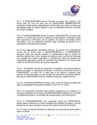 32.11. A CONCESSIONÁRIA deverá fornecer, em prazo não superior a 30
(trinta) dias do início de cada ano da CONCESSÃO ADMINISTRATIVA,
certificado emitido pela(s) seguradora(s) confirmando que todas as coberturas
contratadas estão em plena vigência e que os respectivos prêmios vencidos
encontram-se pagos.


32.12. A CONCESSIONÁRIA deverá fornecer à CONCEDENTE, em prazo não
superior a 10 (dez) dias do fim da vigência de cada apólice, certificado emitido
pela seguradora confirmando que as apólices de seguros contratados serão
renovadas e que os respectivos prêmios serão cobrados de acordo com a
negociação na ocasião da renovação.


32.13. A(s) seguradora(s) deverá(ão) informar, por escrito, com antecedência
mínima de 30 (trinta) dias, à CONCESSIONÁRIA e à CONCEDENTE,
quaisquer fatos que possam implicar no cancelamento total ou parcial da
presente apólice, bem como redução de cobertura e/ou aumento de franquias
e/ou redução dos valores segurados, à exceção dos casos de redução das
importâncias seguradas quando da ocorrência de sinistros ou se houver dolo,
fraude ou tentativa de fraude, por parte do segurado.


32.13.1. Na hipótese de falta de pagamento de qualquer uma das parcelas do
prêmio de seguro, a Seguradora se obriga a comunicar formalmente tal fato à
CONCEDENTE, no prazo de 10 (dez) dias e de manter a cobertura pelo
período de 30 (trinta) dias a contar da data do vencimento da parcela faltante,
para que a CONCEDENTE tome as medidas contratuais e legais cabíveis.


32.13.2. A CONCESSIONÁRIA se obriga a fazer incluir na respectiva apólice de
seguro a obrigação da Seguradora referida no item 32.13.1 acima.


32.14. As instituições financeiras que realizem empréstimos ou coloquem no
mercado obrigações de emissão da CONCESSIONÁRIA poderão ser incluídas
nas apólices de seguro, na condição de cosseguradas ou de beneficiários.


32.15. A CONCESSIONÁRIA, com aprovação prévia da CONCEDENTE,
poderá alterar coberturas ou outras condições das apólices de seguro, visando
adequá-las às novas situações que ocorram durante o período do contrato.

32.16. Todos os seguros deverão ser efetuados em seguradoras autorizadas a
operar no Brasil.

                                                                                             73
SEPLANSEPLANSEPLANSEPLANSEPLANSEPLANSEPLANSEPLANSEPLANSEPLANSEPLANSEPLANSEPLANSEPLANSEPLANSEPLANSEPLANSEPLANSEPLANSEPLANSEPLANSEPLANSEPLANSEPLANSEPLANSEPLANSEPLANSEPLANSEPLANSEPLANSEPLANSEPLAN



SEPLAG – UNIDADE PPP
Rua da Moeda, nº 46 - Recife Antigo – PE
CEP:50030-040 - FONE.: 81 31823839
 
