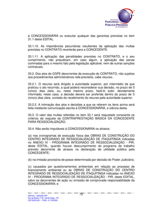 à CONCESSIONÁRIA ou executar qualquer das garantias previstas no item
31.1 deste EDITAL.

33.1.10. As importâncias pecuniárias resultantes da aplicação das multas
previstas no CONTRATO reverterão para a CONCEDENTE.

33.1.11. A aplicação das penalidades previstas no CONTRATO, e o seu
cumprimento, não prejudicam, em caso algum, a aplicação das penas
cominadas para o mesmo fato pela legislação aplicável, nem de outras sanções
contratuais.

33.2. Dos atos do CGPE decorrentes da execução do CONTRATO, não sujeitos
aos procedimentos administrativos nele previstos, cabe recurso.

33.2.1. O recurso será dirigido à autoridade superior, por intermédio da que
praticou o ato recorrido, a qual poderá reconsiderar sua decisão, no prazo de 5
(cinco) dias úteis, ou, neste mesmo prazo, fazê-lo subir, devidamente
informado; neste caso, a decisão deverá ser proferida dentro do prazo de 5
(cinco) dias úteis, contado do recebimento do recurso pela autoridade superior.

33.2.2. A intimação dos atos e decisões a que se referem os itens acima será
feita mediante comunicação escrita à CONCESSIONÁRIA, e ciência desta.

33.3. O valor das multas referidas no item 33.1 será reajustado consoante os
critérios de reajuste da CONTRAPRESTAÇÃO BÁSICA DA CONCEDENTE
PARA RESSOCIALIZAÇÃO.

33.4. Não serão imputáveis à CONCESSIONÁRIA os atrasos:

(a) nos cronogramas de execução física das OBRAS DE CONSTRUÇÃO DO
CENTRO INTEGRADO DE RESSOCIALIZAÇÃO DE ITAQUITINGA indicadas
no ANEXO IV - PROGRAMA INTEGRADO DE RESSOCIALIZAÇÃO - PIR,
deste EDITAL, quando houver descumprimento do programa de trabalho
previsto decorrente de atrasos na declaração de utilidade pública pela
CONCEDENTE;

(b) na imissão provisória de posse determinada por decisão do Poder Judiciário;

(c) causados por questionamentos ambientais em relação ao processo de
licenciamento ambiental ou às OBRAS DE CONSTRUÇÃO DO CENTRO
INTEGRADO DE RESSOCIALIZAÇÃO DE ITAQUITINGA indicadas no ANEXO
IV - PROGRAMA INTEGRADO DE RESSOCIALIZAÇÃO - PIR, deste EDITAL,
salvo se decorrentes de ação ou omissão de comprovada responsabilidade da
CONCESSIONÁRIA; e


                                                                                             75
SEPLANSEPLANSEPLANSEPLANSEPLANSEPLANSEPLANSEPLANSEPLANSEPLANSEPLANSEPLANSEPLANSEPLANSEPLANSEPLANSEPLANSEPLANSEPLANSEPLANSEPLANSEPLANSEPLANSEPLANSEPLANSEPLANSEPLANSEPLANSEPLANSEPLANSEPLANSEPLAN



SEPLAG – UNIDADE PPP
Rua da Moeda, nº 46 - Recife Antigo – PE
CEP:50030-040 - FONE.: 81 31823839
 