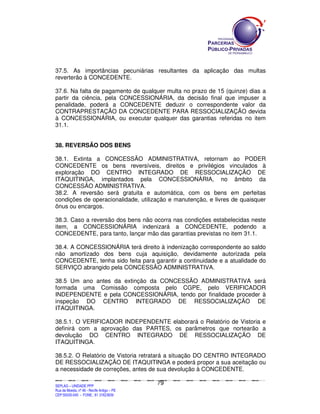 37.5. As importâncias pecuniárias resultantes da aplicação das multas
reverterão à CONCEDENTE.

37.6. Na falta de pagamento de qualquer multa no prazo de 15 (quinze) dias a
partir da ciência, pela CONCESSIONÁRIA, da decisão final que impuser a
penalidade, poderá a CONCEDENTE deduzir o correspondente valor da
CONTRAPRESTAÇÃO DA CONCEDENTE PARA RESSOCIALIZAÇÃO devida
à CONCESSIONÁRIA, ou executar qualquer das garantias referidas no item
31.1.


38. REVERSÃO DOS BENS

38.1. Extinta a CONCESSÃO ADMINISTRATIVA, retornam ao PODER
CONCEDENTE os bens reversíveis, direitos e privilégios vinculados à
exploração DO CENTRO INTEGRADO DE RESSOCIALIZAÇÃO DE
ITAQUITINGA, implantados pela CONCESSIONÁRIA, no âmbito da
CONCESSÃO ADMINISTRATIVA.
38.2. A reversão será gratuita e automática, com os bens em perfeitas
condições de operacionalidade, utilização e manutenção, e livres de quaisquer
ônus ou encargos.

38.3. Caso a reversão dos bens não ocorra nas condições estabelecidas neste
item, a CONCESSIONÁRIA indenizará a CONCEDENTE, podendo a
CONCEDENTE, para tanto, lançar mão das garantias previstas no item 31.1.

38.4. A CONCESSIONÁRIA terá direito à indenização correspondente ao saldo
não amortizado dos bens cuja aquisição, devidamente autorizada pela
CONCEDENTE, tenha sido feita para garantir a continuidade e a atualidade do
SERVIÇO abrangido pela CONCESSÃO ADMINISTRATIVA.

38.5 Um ano antes da extinção da CONCESSÃO ADMINISTRATIVA será
formada uma Comissão composta pelo CGPE, pelo VERIFICADOR
INDEPENDENTE e pela CONCESSIONÁRIA, tendo por finalidade proceder à
inspeção DO CENTRO INTEGRADO DE RESSOCIALIZAÇÃO DE
ITAQUITINGA.

38.5.1. O VERIFICADOR INDEPENDENTE elaborará o Relatório de Vistoria e
definirá com a aprovação das PARTES, os parâmetros que nortearão a
devolução DO CENTRO INTEGRADO DE RESSOCIALIZAÇÃO DE
ITAQUITINGA.

38.5.2. O Relatório de Vistoria retratará a situação DO CENTRO INTEGRADO
DE RESSOCIALIZAÇÃO DE ITAQUITINGA e poderá propor a sua aceitação ou
a necessidade de correções, antes de sua devolução à CONCEDENTE.

                                                                                             79
SEPLANSEPLANSEPLANSEPLANSEPLANSEPLANSEPLANSEPLANSEPLANSEPLANSEPLANSEPLANSEPLANSEPLANSEPLANSEPLANSEPLANSEPLANSEPLANSEPLANSEPLANSEPLANSEPLANSEPLANSEPLANSEPLANSEPLANSEPLANSEPLANSEPLANSEPLANSEPLAN



SEPLAG – UNIDADE PPP
Rua da Moeda, nº 46 - Recife Antigo – PE
CEP:50030-040 - FONE.: 81 31823839
 
