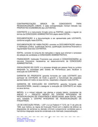 CONTRAPRESTAÇÃO      BÁSICA      DA       CONCEDENTE         PARA
RESSOCIALIZAÇÃO (CBCR): é cada contraprestação mensal indicada nas
PROPOSTAS ECONÔMICAS dos LICITANTES;

CONTRATO: é o instrumento firmado entre as PARTES, visando a regular os
termos da CONCESSÃO ADMINISTRATIVA objeto deste EDITAL;

DOCUMENTAÇÃO: é a documentação a ser apresentada pelo LICITANTE,
conforme exigido neste EDITAL;

DOCUMENTAÇÃO DE HABILITAÇÃO: consiste na DOCUMENTAÇÃO relativa
à habilitação jurídica, qualificação técnica, qualificação econômico-financeira e
regularidade fiscal dos LICITANTES;

EDITAL: consiste no conjunto de instruções e regras que orientam o processo
de seleção de candidatos à CONCESSÃO ADMINISTRATIVA;

FINANCIADOR: Instituição Financeira que proverá à CONCESSIONÁRIA os
recursos financeiros necessários ao desenvolvimento da CONCESSÃO
ADMINISTRATIVA;

FISCALIZAÇÃO DO CGPE: é o processo dirigido por pessoa física ou jurídica
designada ou contratada pelo Estado de Pernambuco para fiscalizar a
execução do CONTRATO;

GARANTIA DE PROPOSTA: garantia fornecida por cada LICITANTE para
participar da LICITAÇÃO, de modo a garantir a manutenção das propostas
apresentadas em todos os seus termos, respeitado o disposto neste EDITAL;

GARANTIA DE EXECUÇÃO DO CONTRATO: garantia fornecida pela
ADJUDICATÁRIA, visando a assegurar a execução do CONTRATO em todos
os seus termos.

IMÓVEL: é o imóvel indicado nas plantas e projeto básico, constantes do
ANEXO X – PROJETO BÁSICO DO CENTRO INTEGRADO DE
RESSOCIALIZAÇÃO DE ITAQUITINGA E MODELAGEM, deste EDITAL, onde
será instalado o CENTRO INTEGRADO DE RESSOCIALIZAÇÃO DE
ITAQUITINGA;

LEI DE EXECUÇÃO PENAL – LEP: é a Lei Federal nº 7.210, de 11 de julho de
1984, que instituiu as regras de Execução Penal com o objetivo de efetivar as
disposições de sentença ou decisão criminal e proporcionar condições para a
harmônica integração social do condenado e do internado (ressocialização).


                                                                                              8
SEPLANSEPLANSEPLANSEPLANSEPLANSEPLANSEPLANSEPLANSEPLANSEPLANSEPLANSEPLANSEPLANSEPLANSEPLANSEPLANSEPLANSEPLANSEPLANSEPLANSEPLANSEPLANSEPLANSEPLANSEPLANSEPLANSEPLANSEPLANSEPLANSEPLANSEPLANSEPLAN



SEPLAG – UNIDADE PPP
Rua da Moeda, nº 46 - Recife Antigo – PE
CEP:50030-040 - FONE.: 81 31823839
 