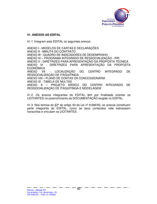 41. ANEXOS AO EDITAL

41.1. Integram este EDITAL os seguintes anexos:

ANEXO I - MODELOS DE CARTAS E DECLARAÇÕES
ANEXO II - MINUTA DO CONTRATO
ANEXO III - QUADRO DE INDICADORES DE DESEMPENHO
ANEXO IV – PROGRAMA INTEGRADO DE RESSOCIALIZAÇÃO - PIR
ANEXO V - DIRETRIZES PARA APRESENTAÇÃO DA PROPOSTA TÉCNICA
ANEXO VI - DIRETRIZES PARA APRESENTAÇÃO DA PROPOSTA
ECONÔMICA
ANEXO     VII  -  LOCALIZAÇÃO   DO    CENTRO  INTEGRADO  DE
RESSOCIALIZAÇÃO DE ITAQUITINGA
ANEXO VIII – PLANO DE CONTAS DA CONCESSIONÁRIA
ANEXO IX - TABELA DE MULTAS
ANEXO X – PROJETO BÁSICO DO CENTRO INTEGRADO DE
RESSOCIALIZAÇÃO DE ITAQUITINGA E MODELAGEM

41.2. Os anexos integrantes do EDITAL têm por finalidade orientar os
LICITANTES no preenchimento da DOCUMENTAÇÃO exigida no EDITAL.

41.3. Nos termos do §2º do artigo 40 da Lei nº 8.666/93, os anexos constituem
parte integrante do EDITAL, como se seus conteúdos nele estivessem
transcritos e vinculam os LICITANTES.




                                                                                             82
SEPLANSEPLANSEPLANSEPLANSEPLANSEPLANSEPLANSEPLANSEPLANSEPLANSEPLANSEPLANSEPLANSEPLANSEPLANSEPLANSEPLANSEPLANSEPLANSEPLANSEPLANSEPLANSEPLANSEPLANSEPLANSEPLANSEPLANSEPLANSEPLANSEPLANSEPLANSEPLAN



SEPLAG – UNIDADE PPP
Rua da Moeda, nº 46 - Recife Antigo – PE
CEP:50030-040 - FONE.: 81 31823839
 