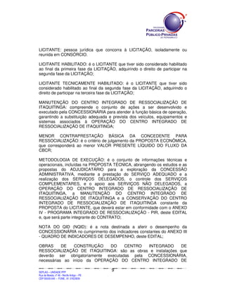 LICITANTE: pessoa jurídica que concorra à LICITAÇÃO, isoladamente ou
reunida em CONSÓRCIO.

LICITANTE HABILITADO: é o LICITANTE que tiver sido considerado habilitado
ao final da primeira fase da LICITAÇÃO, adquirindo o direito de participar na
segunda fase da LICITAÇÃO;

LICITANTE TECNICAMENTE HABILITADO: é o LICITANTE que tiver sido
considerado habilitado ao final da segunda fase da LICITAÇÃO, adquirindo o
direito de participar na terceira fase da LICITAÇÃO;

MANUTENÇÃO DO CENTRO INTEGRADO DE RESSOCIALIZAÇÃO DE
ITAQUITINGA: compreende o conjunto de ações a ser desenvolvido e
executado pela CONCESSIONÁRIA para atender à função básica de operação,
garantindo a substituição adequada e prevista dos veículos, equipamentos e
sistemas associados à OPERAÇÃO DO CENTRO INTEGRADO DE
RESSOCIALIZAÇÃO DE ITAQUITINGA;

MENOR CONTRAPRESTAÇÃO BÁSICA DA CONCEDENTE PARA
RESSOCIALIZAÇÃO: é o critério de julgamento da PROPOSTA ECONÔMICA,
que corresponderá ao menor VALOR PRESENTE LÍQUIDO DO FLUXO DA
CBCR;

METODOLOGIA DE EXECUÇÃO: é o conjunto de informações técnicas e
operacionais, incluídas na PROPOSTA TÉCNICA, abrangendo os estudos e as
propostas do ADJUDICATÁRIO para a exploração da CONCESSÃO
ADMINISTRATIVA, mediante a prestação do SERVIÇO ADEQUADO e a
realização dos SERVIÇOS DELEGADOS, o controle dos SERVIÇOS
COMPLEMENTARES, e o apoio aos SERVIÇOS NÃO DELEGADOS, a
OPERAÇÃO DO CENTRO INTEGRADO DE RESSOCIALIZAÇÃO DE
ITAQUITINGA, a MANUTENÇÃO DO CENTRO INTEGRADO DE
RESSOCIALIZAÇÃO DE ITAQUITINGA e a CONSERVAÇÃO DO CENTRO
INTEGRADO DE RESSOCIALIZAÇÃO DE ITAQUITINGA constante da
PROPOSTA do LICITANTE, que deverá estar em conformidade com o ANEXO
IV - PROGRAMA INTEGRADO DE RESSOCIALIZAÇÃO - PIR, deste EDITAL
e, que será parte integrante do CONTRATO;

NOTA DO QID (NQID): é a nota destinada a aferir o desempenho da
CONCESSIONÁRIA no cumprimento dos indicadores constantes do ANEXO III
- QUADRO DE INDICADORES DE DESEMPENHO, deste EDITAL;

OBRAS      DE   CONSTRUÇÃO     DO    CENTRO  INTEGRADO      DE
RESSOCIALIZAÇÃO DE ITAQUITINGA: são as obras e instalações que
deverão ser obrigatoriamente executadas pela CONCESSIONÁRIA,
necessárias ao início da OPERAÇÃO DO CENTRO INTEGRADO DE

                                                                                              9
SEPLANSEPLANSEPLANSEPLANSEPLANSEPLANSEPLANSEPLANSEPLANSEPLANSEPLANSEPLANSEPLANSEPLANSEPLANSEPLANSEPLANSEPLANSEPLANSEPLANSEPLANSEPLANSEPLANSEPLANSEPLANSEPLANSEPLANSEPLANSEPLANSEPLANSEPLANSEPLAN



SEPLAG – UNIDADE PPP
Rua da Moeda, nº 46 - Recife Antigo – PE
CEP:50030-040 - FONE.: 81 31823839
 