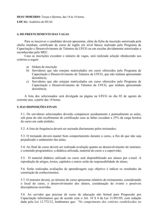 DIAS/ HORÁRIO: Terças e Quintas, das 14 às 16 horas.
LOCAL: Auditório do HUAC
4. DO PREENCHIMENTO DAS VAGAS
Para se inscrever o candidato deverá apresentar, além da ficha de inscrição autorizada pela
chefia imediata, certificado de curso de inglês em nível básico realizado pelo Programa de
Capacitação e Desenvolvimento de Talentos da UFCG ou em escolas devidamente autorizadas e
reconhecidas pelo MEC.
Caso as inscrições excedam o número de vagas, será realizada seleção obedecendo aos
critérios a seguir:
a) Ordem de inscrição
b) Servidores que não estejam matriculados em curso oferecidos pelo Programa de
Capacitação e Desenvolvimento de Talentos da UFCG, que não tenham apresentado
desistência;
c) Servidores que não estejam matriculados em curso oferecidos pelo Programa de
Capacitação e Desenvolvimento de Talentos da UFCG, que tenham apresentado
desistência;
A lista dos selecionados será divulgada na página na UFCG no dia 02 de agosto do
corrente ano, a partir das 14 horas.
5. DAS DISPOSIÇÕES FINAIS
5.1. Os servidores selecionados deverão comparecer assiduamente e pontualmente as aulas,
sob pena do não recebimento de certificação caso as faltas excedam a 25% da carga horária
do curso em cada módulo;
5.2. A lista de frequência deverá ser assinada diariamente pelos treinandos;
5.3. O treinando deverá manter bom comportamento durante o curso, a fim de que não seja
prejudicado o andamento das aulas;
5.4. Ao final do curso deverá ser realizada avaliação quanto ao desenvolvimento do instrutor,
o conteúdo programático, a didática utilizada, material do curso e a supervisão;
5.5. O material didático utilizado no curso será disponibilizado aos alunos por e-mail. A
reprodução de artigos, textos, capítulos e outros serão de responsabilidade do aluno;
5.6. Serão realizadas avaliações de aprendizagem cujo objetivo é indicar os resultados da
construção de conhecimentos;
5.7. O instrutor deverá, ao término do curso apresentar relatório do treinamento, considerando
o local do curso, o desenvolvimento dos alunos, coordenação do evento e possíveis
discrepâncias ocorridas.
5.8. Ao servidor que precisar de curso de educação não formal para Progressão por
Capacitação informamos que de acordo com o Art. 10 $ 4 da Lei 11.091/05, com redação
dada pela Lei 12.772/12, lembramos que: “No cumprimento dos critérios estabelecidos no
 
