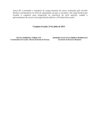 Anexo III, é permitido o somatório de cargas horárias de cursos realizados pelo servidor
durante a permanência no nível de capacitação em que se encontra e da carga horária que
excedeu à exigência para progressão no interstício do nível anterior, vedado o
aproveitamento de cursos com carga horária inferior a 20 (vinte) horas-aula”.
Campina Grande, 23 de julho de 2013.
SELMA FERREIRA TORQUATO HOMERO GUSTAVO CORREIA RODRIGUES
Coordenadora de Gestão e Desenvolvimento de Pessoas Secretário de Recursos Humanos
 