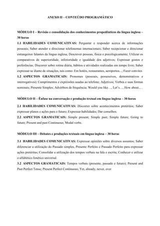 ANEXO II – CONTEÚDO PROGRAMÁTICO
MÓDULO I – Revisão e consolidação dos conhecimentos propedêuticos da língua inglesa –
30 horas
1.1 HABILIDADES COMUNICATIVAS: Perguntar e responder acerca de informações
pessoais; Saber atender e direcionar telefonemas internacionais; Saber recepcionar e direcionar
estrangeiros falantes da língua inglesa; Descrever pessoas, física e psicologicamente; Utilizar os
comparativos de superioridade, inferioridade e igualdade dos adjetivos; Expressar gostos e
preferências; Discorrer sobre rotina diária, hábitos e atividades realizadas em tempo livre; Saber
expressar-se diante de situações, tais como: Em hotéis, restaurantes, aeroportos...; Fazer convites
1.2 ASPECTOS GRAMATICAIS: Pronomes (pessoais, possessivos, demonstrativos e
interrogativos); Cumprimentos e expressões usadas ao telefone; Adjetivos; Verbos e suas formas
nominais; Presente Simples; Advérbios de frequência; Would you like…, Let’s…, How about... .
MÓDULO II – Ênfase na conversação e produção textual em língua inglesa – 30 horas
2.1 HABILIDADES COMUNICATIVAS: Discorrer sobre acontecimentos pretéritos; Saber
expressar planos e ações para o futuro; Expressar habilidades; Dar conselhos.
2.2 ASPECTOS GRAMATICAIS: Simple present; Simple past; Simple future; Going to
future; Present and past Continuous; Modal verbs.
MÓDULO III – Debates e produções textuais em língua inglesa – 30 horas
3.1 HABILIDADES COMUNICATIVAS: Expressar opiniões sobre diversos assuntos; Saber
diferenciar a utilização do Passado simples, Presente Perfeito e Passado Perfeito para expressar
ações pretéritas; Consolidar a utilização dos tempos verbais na fala e escrita; Conhecer e utilizar
o alfabético fonético universal.
3.2 ASPECTOS GRAMATICAIS: Tempos verbais (presente, passado e futuro); Present and
Past Perfect Tense; Present Perfect Continuous; Yet, already, never, ever
 