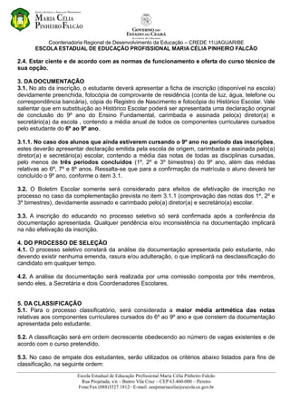 Coordenadoria Regional de Desenvolvimento da Educação – CREDE 11/JAGUARIBE
ESCOLA ESTADUAL DE EDUCAÇÃO PROFISSIONAL MARIA CÉLIA PINHEIRO FALCÃO
Escola Estadual de Educação Profissional Maria Célia Pinheiro Falcão
Rua Projetada, s/n – Bairro Vila Cruz – CEP 63.460-000 – Pereiro
Fone/Fax (088)3527.1812– E-mail: eeepmariacelia@escola.ce.gov.br
2.4. Estar ciente e de acordo com as normas de funcionamento e oferta do curso técnico de
sua opção.
3. DA DOCUMENTAÇÃO
3.1. No ato da inscrição, o estudante deverá apresentar a ficha de inscrição (disponível na escola)
devidamente preenchida, fotocópia de comprovante de residência (conta de luz, água, telefone ou
correspondência bancária), cópia do Registro de Nascimento e fotocópia do Histórico Escolar. Vale
salientar que em substituição ao Histórico Escolar poderá ser apresentada uma declaração original
de conclusão do 9º ano do Ensino Fundamental, carimbada e assinada pelo(a) diretor(a) e
secretário(a) da escola , contendo a média anual de todos os componentes curriculares cursados
pelo estudante do 6º ao 9º ano.
3.1.1. No caso dos alunos que ainda estiverem cursando o 9º ano no período das inscrições,
estes deverão apresentar declaração emitida pela escola de origem, carimbada e assinada pelo(a)
diretor(a) e secretário(a) escolar, contendo a média das notas de todas as disciplinas cursadas,
pelo menos de três períodos concluídos (1º, 2º e 3º bimestres) do 9º ano, além das médias
relativas ao 6º, 7º e 8º anos. Ressalta-se que para a confirmação da matrícula o aluno deverá ter
concluído o 9º ano, conforme o item 3.1.
3.2. O Boletim Escolar somente será considerado para efeitos de efetivação de inscrição no
processo no caso da complementação prevista no item 3.1.1 (comprovação das notas dos 1º, 2º e
3º bimestres), devidamente assinado e carimbado pelo(a) diretor(a) e secretário(a) escolar.
3.3. A inscrição do educando no processo seletivo só será confirmada após a conferência da
documentação apresentada. Qualquer pendência e/ou inconsistência na documentação implicará
na não efetivação da inscrição.
4. DO PROCESSO DE SELEÇÃO
4.1. O processo seletivo constará da análise da documentação apresentada pelo estudante, não
devendo existir nenhuma emenda, rasura e/ou adulteração, o que implicará na desclassificação do
candidato em qualquer tempo.
4.2. A análise da documentação será realizada por uma comissão composta por três membros,
sendo eles, a Secretária e dois Coordenadores Escolares.
5. DA CLASSIFICAÇÃO
5.1. Para o processo classificatório, será considerada a maior média aritmética das notas
relativas aos componentes curriculares cursados do 6º ao 9º ano e que constem da documentação
apresentada pelo estudante.
5.2. A classificação será em ordem decrescente obedecendo ao número de vagas existentes e de
acordo com o curso pretendido.
5.3. No caso de empate dos estudantes, serão utilizados os critérios abaixo listados para fins de
classificação, na seguinte ordem:
 