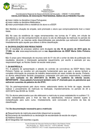 Coordenadoria Regional de Desenvolvimento da Educação – CREDE 11/JAGUARIBE
ESCOLA ESTADUAL DE EDUCAÇÃO PROFISSIONAL MARIA CÉLIA PINHEIRO FALCÃO
Escola Estadual de Educação Profissional Maria Célia Pinheiro Falcão
Rua Projetada, s/n – Bairro Vila Cruz – CEP 63.460-000 – Pereiro
Fone/Fax (088)3527.1812– E-mail: eeepmariacelia@escola.ce.gov.br
a) maior média na disciplina Língua Portuguesa;
c) maior média na disciplina Matemática;
d) maior proximidade entre a residência do aluno e a EEEP.
5.4. Mantida a situação de empate, será priorizado o aluno que comprovadamente tiver a maior
idade.
5.5. No caso da existência de vagas remanescentes nas turmas de 1º série, em virtude de
desistência ou do não comparecimento do aluno no ato da efetivação da matrícula no período de
20 a 22/01/2015, as mesmas serão disponibilizadas aos estudantes que estiverem classificados
imediatamente após aquele que obteve a última classificação.
6. DA DIVULGAÇÃO DOS RESULTADOS
6.1. O resultado do processo seletivo será divulgado no dia 16 de janeiro de 2015 após às
17:00h no site www.eeepmariacelia.com e nas dependências da EEEP Maria Célia Pinheiro
Falcão.
6.2. O prazo para interposição de recursos será de 01 dia útil a contar da data de publicação dos
resultados, devendo o interessado apresentar requerimento, por escrito e assinado por seu
responsável legal, ao Núcleo Gestor da escola neste prazo.
7. DA MATRÍCULA
7.1. A palestra de apresentação e adesão do contrato de convivência da EEEP Maria Célia
Pinheiro Falcão se constitui em pré-requisito fundamental para que pais e alunos tenham a
completa informação da proposta de trabalho desenvolvida por esse modelo de escola. Portanto,
os alunos selecionados deverão comparecer, juntamente com pais e/ou responsáveis, à palestra
que será realizada no dia 20/01/2015 às 08:00h, no auditório da referida escola.
IMPORTANTE – Essa palestra funcionará também como 2ª chamada para os pais/alunos que
estiveram ausentes da palestra do dia 07/01.
7.2. Os pais/responsáveis pelo aluno menor, selecionado dentro do limite de vagas, deverão
realizar o procedimento de matrícula na instituição, impreterivelmente, no período de 20 a
22/01/2015 das 08:00h às 16:00h.
7.3. Os alunos selecionados que não efetivarem a matrícula no prazo estabelecido no subitem 7.2.,
serão reclassificados para o final da lista de classificáveis, inclusive estando sujeito a
reclassificação para outro curso. Imediatamente, será convocado o próximo da lista de
classificação.
7.4. Da documentação necessária para a matrícula:
a) Requerimento de matrícula preenchido (disponível na escola);
b) Documento de transferência ou declaração de escolaridade da escola de origem;
c) Histórico Escolar;
d) 03 fotografias 3x4 recentes e iguais;
 