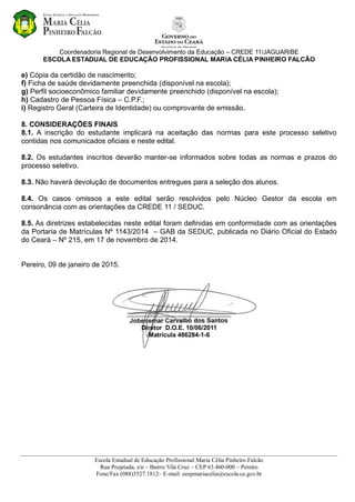 Coordenadoria Regional de Desenvolvimento da Educação – CREDE 11/JAGUARIBE
ESCOLA ESTADUAL DE EDUCAÇÃO PROFISSIONAL MARIA CÉLIA PINHEIRO FALCÃO
Escola Estadual de Educação Profissional Maria Célia Pinheiro Falcão
Rua Projetada, s/n – Bairro Vila Cruz – CEP 63.460-000 – Pereiro
Fone/Fax (088)3527.1812– E-mail: eeepmariacelia@escola.ce.gov.br
e) Cópia da certidão de nascimento;
f) Ficha de saúde devidamente preenchida (disponível na escola);
g) Perfil socioeconômico familiar devidamente preenchido (disponível na escola);
h) Cadastro de Pessoa Física – C.P.F.;
i) Registro Geral (Carteira de Identidade) ou comprovante de emissão.
8. CONSIDERAÇÕES FINAIS
8.1. A inscrição do estudante implicará na aceitação das normas para este processo seletivo
contidas nos comunicados oficiais e neste edital.
8.2. Os estudantes inscritos deverão manter-se informados sobre todas as normas e prazos do
processo seletivo.
8.3. Não haverá devolução de documentos entregues para a seleção dos alunos.
8.4. Os casos omissos a este edital serão resolvidos pelo Núcleo Gestor da escola em
consonância com as orientações da CREDE 11 / SEDUC.
8.5. As diretrizes estabelecidas neste edital foram definidas em conformidade com as orientações
da Portaria de Matrículas Nº 1143/2014 – GAB da SEDUC, publicada no Diário Oficial do Estado
do Ceará – Nº 215, em 17 de novembro de 2014.
Pereiro, 09 de janeiro de 2015.
______________________________
Diretor D.O.E. 10/06/2011
Matrícula 486284-1-6
 