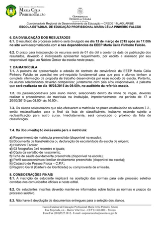 Coordenadoria Regional de Desenvolvimento da Educação – CREDE 11/JAGUARIBE
ESCOLA ESTADUAL DE EDUCAÇÃO PROFISSIONAL MARIA CÉLIA PINHEIRO FALCÃO
Escola Estadual de Educação Profissional Maria Célia Pinheiro Falcão
Rua Projetada, s/n – Bairro Vila Cruz – CEP 63.460-000 – Pereiro
Fone/Fax (088)3527.1812– E-mail: eeepmariacelia@escola.ce.gov.br
6. DA DIVULGAÇÃO DOS RESULTADOS
6.1. O resultado do processo seletivo será divulgado no dia 13 de março de 2015 após às 17:00h
no site www.eeepmariacelia.com e nas dependências da EEEP Maria Célia Pinheiro Falcão.
6.2. O prazo para interposição de recursos será de 01 dia útil a contar da data de publicação dos
resultados, devendo o interessado apresentar requerimento, por escrito e assinado por seu
responsável legal, ao Núcleo Gestor da escola neste prazo.
7. DA MATRÍCULA
7.1. A palestra de apresentação e adesão do contrato de convivência da EEEP Maria Célia
Pinheiro Falcão se constitui em pré-requisito fundamental para que pais e alunos tenham a
completa informação da proposta de trabalho desenvolvida por esse modelo de escola. Portanto,
os alunos selecionados deverão comparecer, juntamente com pais e/ou responsáveis, à palestra
que será realizada no dia 16/03/2015 às 08:00h, no auditório da referida escola.
7.2. Os pais/responsáveis pelo aluno menor, selecionado dentro do limite de vagas, deverão
realizar o procedimento de matrícula na instituição, impreterivelmente, no período de 17 a
20/03/2015 das 08:00h às 16:00h.
7.3. Os alunos selecionados que não efetivarem a matrícula no prazo estabelecido no subitem 7.2.,
serão reclassificados para o final da lista de classificáveis, inclusive estando sujeito a
reclassificação para outro curso. Imediatamente, será convocado o próximo da lista de
classificação.
7.4. Da documentação necessária para a matrícula:
a) Requerimento de matrícula preenchido (disponível na escola);
b) Documento de transferência ou declaração de escolaridade da escola de origem;
c) Histórico Escolar;
d) 03 fotografias 3x4 recentes e iguais;
e) Cópia da certidão de nascimento;
f) Ficha de saúde devidamente preenchida (disponível na escola);
g) Perfil socioeconômico familiar devidamente preenchido (disponível na escola);
h) Cadastro de Pessoa Física – C.P.F.;
i) Registro Geral (Carteira de Identidade) ou comprovante de emissão.
8. CONSIDERAÇÕES FINAIS
8.1. A inscrição do estudante implicará na aceitação das normas para este processo seletivo
contidas nos comunicados oficiais e neste edital.
8.2. Os estudantes inscritos deverão manter-se informados sobre todas as normas e prazos do
processo seletivo.
8.3. Não haverá devolução de documentos entregues para a seleção dos alunos.
 