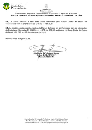 Coordenadoria Regional de Desenvolvimento da Educação – CREDE 11/JAGUARIBE
ESCOLA ESTADUAL DE EDUCAÇÃO PROFISSIONAL MARIA CÉLIA PINHEIRO FALCÃO
Escola Estadual de Educação Profissional Maria Célia Pinheiro Falcão
Rua Projetada, s/n – Bairro Vila Cruz – CEP 63.460-000 – Pereiro
Fone/Fax (088)3527.1812– E-mail: eeepmariacelia@escola.ce.gov.br
8.4. Os casos omissos a este edital serão resolvidos pelo Núcleo Gestor da escola em
consonância com as orientações da CREDE 11 / SEDUC.
8.5. As diretrizes estabelecidas neste edital foram definidas em conformidade com as orientações
da Portaria de Matrículas Nº 1143/2014 – GAB da SEDUC, publicada no Diário Oficial do Estado
do Ceará – Nº 215, em 17 de novembro de 2014.
Pereiro, 03 de março de 2015.
______________________________
Diretor D.O.E. 10/06/2011
Matrícula 486284-1-6
 