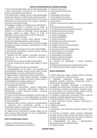 EDITAL DE PROCURADOR DA FAZENDA NACIONAL
7. Fatos da administração pública: atos da administração pública    3. Costume internacional.
e fatos administrativos. Formação do ato administrativo:            4. Entes de direito internacional.
elementos; procedimento administrativo.                             5. Estados.
8. Ato administrativo: validade, eficácia e auto-executoriedade.    6. Organizações internacionais.
Classificação. Mérito do ato administrativo: discricionariedade.    7. Personalidade internacional.
9. Teoria das nulidades no direito administrativo. Vícios do ato    8. Direito Internacional Tributário.
administrativo. Ato administrativo nulo, anulável e inexistente.    9. Direito do mar.
Teoria dos motivos determinantes.                                   10. Direito internacional da navegação marítima e da navegação
10. Revogação, anulação e convalidação do ato administrativo.       aérea.
11. Licitações, contratos e convênios. Lei nº 8.666, de             11. Direito internacional ambiental.
21/06/1993 e alterações. Instrução Normativa/STN nº 01, de          12. Proteção internacional dos direitos humanos.
15/01/97. Lei nº 10.520, de 17/07/2002 e demais disposições         13. Direito internacional do trabalho.
normativas relativas ao pregão. Decreto nº 6.170, de                14. Direito econômico internacional.
25/07/2007. Portaria Interministerial nº 507, de 24/11/2011.        15. Direito de integração.
12. Sistema de Registro de Preços.                                  16. Direito do MERCOSUL.
13. Poder de polícia: conceito; polícia judiciária e polícia        17. Direito comunitário.
administrativa; liberdades públicas e poder de polícia.             18. Ordenamento jurídico internacional.
14. Serviços públicos: conceito, princípios, formas de prestação,   19. Jurisdição Internacional.
classificação; concessão, permissão e autorização (Lei nº 8.987,    20. Sanções no direito internacional público.
DE 13/02/1995).                                                     21. Conflitos internacionais.
15. Parcerias Público- Privadas (Lei nº 11.079, de 30/12/2004).     22. Segurança coletiva e manutenção da paz.
16. Bens públicos: classificação e caracteres jurídicos. Natureza   23. Direito de guerra e neutralidade.
jurídica do domínio público.                                        24. Serviço diplomático e consular.
17. Utilização dos bens públicos: autorização, permissão e          25. Nacionalidade, naturalização.
concessão de uso; ocupação; aforamento; concessão de                26. Regime jurídico do estrangeiro.
domínio pleno.                                                      27. Direito penal internacional.
18. Controle interno e externo da administração pública.            28. Processos de Globalização e Sistema Normativo
19. Controle jurisdicional da administração pública no direito      Internacional.
brasileiro.                                                         29. Modelos de Internalização de Tratados Internacionais.
20. Tribunal de Contas da União e suas atribuições.                 30. Cooperação Internacional em Matéria Tributária.
21. Responsabilidade civil do Estado e dos prestadores de
serviços públicos: evolução, conceito e teorias. Ação e omissão.    DIREITO EMPRESARIAL
Responsabilidade civil, penal e administrativa do servidor.
22. Agentes públicos: classificação; preceitos constitucionais.     1. Direito empresarial: origem, evolução histórica, autonomia,
23. Regime jurídico: servidor público estatutário, empregado        fontes e características. Teoria da empresa.
público e ocupante de cargo em comissão. Direitos, deveres e        2. Empresário: classificação; caracterização; inscrição;
responsabilidades dos servidores públicos civis.                    capacidade; requisitos necessários, impedimentos, direitos e
24. Lei nº 8.112, de 11/12/1990 e alterações.                       deveres em face da legislação vigente.
25. Improbidade administrativa.                                     3. Sociedade empresária: classificação e características.
26. Procedimento administrativo. Instância administrativa.          Sociedades não personificadas, sociedade comum e em conta
Representação e reclamação administrativas. Pedido de               de participação; sociedades personificadas, sociedade simples,
reconsideração e recurso hierárquico próprio e impróprio.           em nome coletivo, em comandita simples, limitada, anônima,
Prescrição administrativa.                                          em comandita por ações, cooperativa e coligadas.
27. Estrutura e funcionamento da Advocacia- Geral da União, do      4. Liquidação, transformação, incorporação, fusão e cisão das
Ministério da Fazenda e da Procuradoria-Geral da Fazenda            sociedades. Sociedade dependente de autorização.
Nacional. Lei Complementar nº 73, de 10/02/1993. Decreto-Lei        5. O estabelecimento: conceito, natureza e sucessão.
nº 147, de 3/02/1967.                                               6. Nome empresarial: natureza, espécies, características e
28. Advocacia pública consultiva. Aspectos de responsabilidade      requisitos legais.
do parecerista pelas manifestações exaradas, e do                   7. Registro de empresas.
administrador público, quando age em acordo, e quando age           8. Prepostos.
em desacordo com tais manifestações.                                9. Escrituração. Livros empresariais: espécies, requisitos e valor
29. Código de Ética Profissional do Servidor Público Civil do       probante.
Poder Executivo Federal (Decreto nº 1.171, de 22/06/1994 e          10. Contratos de Empresas: noções, requisitos, classificação,
Decreto nº 6.029, de 01/02/2007).                                   formação, meios de provas, contratos de compra e venda e de
                                                                    prestação de serviços, contratos de conta corrente, de abertura
DIREITO INTERNACIONAL PÚBLICO                                       de crédito, de alienação e contrato de “leasing”.
                                                                    11. Responsabilidade dos Sócios e Administradores.
1. História e fontes de direito dos tratados.                       Desconsideração da personalidade jurídica.
2. Obrigações e compromissos internacionais.                        12. Títulos de crédito.

                                                        ALISSON FIDELIS                                                          3/6
 