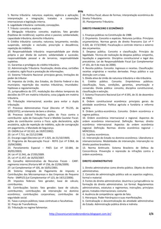 PFN
5. Norma tributária: natureza; espécies; vigência e aplicação;        34. Política fiscal; abuso de formas; interpretação econômica do
interpretação e integração; tratados e convenções                     Direito Tributário.
internacionais e legislação interna.                                  35. Planejamento Tributário.
6. Legalidade tributária: conteúdo; concepções.
7. Tributo: conceito e espécies.                                      DIREITO FINANCEIRO E ECONÔMICO
8. Obrigação tributária: conceito; espécies; fato gerador
(hipótese de incidência); sujeitos ativo e passivo; solidariedade;    1. Finanças públicas na Constituição de 1988.
capacidade tributária; domicílio tributário.                          2. Orçamento. Conceito e espécies. Natureza jurídica. Princípios
9. Crédito tributário: conceito; natureza; lançamento; revisão;       orçamentários. Normas gerais de direito financeiro (Lei nº º
suspensão, extinção e exclusão; prescrição e decadência;              4.320, de 17/3/1964). Fiscalização e controle interno e externo
repetição do indébito.                                                dos orçamentos.
10. Responsabilidade tributária: responsabilidade por dívida          3. Despesa pública. Conceito e classificação. Princípio da
própria e por dívida de outrem; solidariedade e sucessão;             legalidade. Técnica de realização da despesa pública: empenho,
responsabilidade pessoal e de terceiros; responsabilidade             liquidação e pagamento. Disciplina constitucional e legal dos
supletiva.                                                            precatórios. Lei de Responsabilidade Fiscal (Lei Complementar
11. Garantias e privilégios do crédito tributário.                    nº 101, de 4 de maio de 2000).
12. Administração Tributária: fiscalização; dívida ativa; certidões   4. Receita pública. Conceito. Ingressos e receitas. Classificação:
e cadastro; sigilo fiscal e prestação de informações.                 receitas originárias e receitas derivadas. Preço público e sua
13. Sistema Tributário Nacional: princípios gerais; limitações do     distinção com a taxa.
poder de tributar.                                                    5. Dívida ativa da União de natureza tributária e não-tributária.
14. Impostos da União, dos Estados, do Distrito Federal e dos         6. Crédito público. Conceito. Empréstimos públicos:
municípios; repartição das receitas tributárias; imunidades:          classificação, fases, condições, garantias, amortização e
hipóteses e regulamentação.                                           conversão. Dívida pública: conceito, disciplina constitucional,
15. jurisprudência do STF; modulação dos efeitos temporais da         classificação e extinção.
decisões do STF em matéria tributária; coisa julgada em matéria       7. Sistema Financeiro Nacional (Lei nº 4.595, de 31 de dezembro
tributária.                                                           de 1964).
16. Tributação internacional; acordos para evitar a dupla             8. Ordem constitucional econômica: princípios gerais da
tributação.                                                           atividade econômica. Política agrícola e fundiária e reforma
17. Processo Administrativo Fiscal (Decreto nº 70.235, de             agrária.
6/03/1972); arrolamento de bens e direitos.                           9. Ordem jurídico-econômica. Conceito. Ordem econômica e
18. Processo Judicial Tributário; ações do Fisco contra o             regime político.
contribuinte: ação de Execução Fiscal e Medida Cautelar Fiscal;       10. Ordem econômica internacional e regional. Aspectos da
ações do contribuinte contra o Fisco: ação declaratória, ação         ordem econômica internacional. Definição. Normas: direito
anulatória, ação de repetição de indébito, ação de consignação        econômico internacional. Aspectos da ordem econômica
em pagamento, e Mandado de Segurança.                                 regional. Definição. Normas: direito econômico regional –
19. CADIN (Lei nº 10.522, de 19/07/2002).                             MERCOSUL.
20. Lei nº 7.711, de 22/12/1988.                                      11. Sujeitos econômicos.
21. Encargo Legal (Decreto-Lei nº 1.025, de 21/10/1969).              12. Intervenção do Estado no domínio econômico. Liberalismo e
22. Programa de Recuperação Fiscal - REFIS (Lei nº 9.964, de          intervencionismo. Modalidades de intervenção. Intervenção no
10/04/2000).                                                          direito positivo brasileiro.
23. Parcelamento Especial – PAES (Lei nº 10.684, de                   13. Norma Antitruste. Sistema Brasileiro de Defesa da
30/05/2003).                                                          Concorrência. Prevenção e repressão às infrações contra a
24. Lei nº 11.941, de 27/05/2009.                                     ordem econômica.
25. Lei nº 11.457, de 16/03/2007.
26. Conselho Administrativo de Recursos Fiscais - CARF:               DIREITO ADMINISTRATIVO
regimento interno (Portaria MF nº 256, de 22/06/2009).
27. Lei Complementar nº 105, de 10/01/2001.                           1. Direito administrativo como direito público. Objeto do direito
28. Sistema Integrado de Pagamento de Imposto e                       administrativo.
Contribuições das Microempresas e das Empresas de Pequeno             2. Conceito de administração pública sob os aspectos orgânico,
Porte - SIMPLES (Lei Complementar nº 123, de 14/12/2006).             formal e material.
29. Impostos federais: fato gerador; base de cálculo;                 3. Fontes do direito administrativo: doutrina e jurisprudência na
contribuintes.                                                        formação do direito administrativo. Lei formal. Regulamentos
30. Contribuições Sociais: fato gerador; base de cálculo;             administrativos, estatutos e regimentos; instruções; princípios
contribuintes; contribuições de intervenção no domínio                gerais; tratados internacionais; costume.
econômico; contribuições corporativas; contribuições de               4. Ausência de competência: agente de fato.
seguridade social.                                                    5. Hierarquia. Poder hierárquico e suas manifestações.
31. Taxas e preços públicos; taxas contratuais e facultativas.        6. Centralização e descentralização da atividade administrativa
32. Preço de Transferência.                                           do Estado. Administração pública direta e indireta.
33. Tributação no regime falimentar.

                                       http://osconcurseirosderondonia.blogspot.com.br/                                            2/6
 