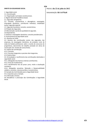 PFN
DIREITO DA SEGURIDADE SOCIAL                                     PROVAS: dia 22 de julho de 2012

1. Seguridade social.                                            REMUNERAÇÃO: R$ 14.970,60
1.1. Conceituação.
1.2. Organização e princípios constitucionais.
2. Regime Geral de Previdência Social.
2.1. Segurados obrigatórios.
2.2. Conceito, características e abrangência: empregado,
empregado doméstico, contribuinte individual, trabalhador
avulso, segurado especial.
2.3. Segurado facultativo: conceito, características.
2.4 Filiação dos Segurados.
2.5 Manutenção e perda da qualidade de segurado.
2.6 Dependentes.
3. Empresa e empregador doméstico: conceito previdenciário.
4. Financiamento da seguridade social.
4.1. Receitas da União.
4.2. Receitas das contribuições sociais: dos segurados, das
empresas, do empregador doméstico, do produtor rural, do
clube de futebol profissional, sobre a receita de concursos de
prognósticos, decorrentes do trabalho prestado em obras de
construção civil, receitas de outras fontes.
4.3. Salário-de-contribuição.
4.3.1. Conceito.
4.3.2. Parcelas integrantes e parcelas não-integrantes.
4.3.3 Salário-Base.
4.4. Arrecadação e recolhimento das contribuições destinadas à
seguridade social.
4.4.1. Obrigações da empresa e demais contribuintes.
4.4.2. Prazo de recolhimento.
4.4.3. Recolhimento fora do prazo: juros, multa e atualização
monetária.
4.4.4. Obrigações acessórias. Retenção e Responsabilidade
solidária: conceitos, natureza jurídica e características.
4.5 Isenção das Contribuições para a Seguridade Social.
4.5.1 requisitos para a Isenção.
4.5.2 Remissão e Anistia.
4.6 Decadência e prescrição das Contribuições à Seguridade
Social.




                                    http://osconcurseirosderondonia.blogspot.com.br/               6/6
 