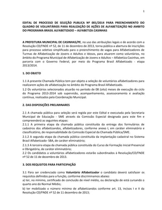 1
EDITAL DE PROCESSO DE SELEÇÃO PUBLICA Nº 001/2014 PARA PREENCHIMENTO DO
QUADRO DE VOLUNTÁRIOS PARA REALIZAÇÃO DE AÇÕES DE ALFABETIZAÇÃO NO AMBITO
DO PROGRAMA BRASIL ALFABETIZADO – ALFABETIZA CASINHAS
A PREFEITURA MUNICIPAL DE CASINHAS/PE, no uso das atribuições legais e de acordo com a
Resolução CD/FNDE nº 52, de 11 de dezembro de 2013, torna pública a abertura de inscrições
para processo seletivo simplificado para o preenchimento de vagas para Alfabetizadores de
Turmas de Alfabetização de Jovens e Adultos e Idosos, para atuarem como voluntários, no
âmbito do Programa Municipal de Alfabetização de Jovens e Adultos – Alfabetiza Casinhas, em
parceria com o Governo Federal, por meio do Programa Brasil Alfabetizado - etapa
2013/2014.
1. DO OBJETO
1.1 A presente Chamada Pública tem por objeto a seleção de voluntários alfabetizadores para
realizarem ações de alfabetização no âmbito do Programa Brasil Alfabetizado.
1.2 Os voluntários selecionados atuarão no período de 08 (oito) meses de execução do ciclo
do Programa 2013-2014 sob supervisão, acompanhamento, assessoramento e avaliação
contínua, realizados pela Coordenação Municipal.
2. DAS DISPOSIÇÕES PRELIMINARES
2.1 A chamada pública para seleção será regida por este Edital e executada pela Secretaria
Municipal de Educação - SME através da Comissão Especial designada para este fim e
compreenderá as seguintes etapas:
2.1.1 A primeira etapa da chamada pública constituída da entrega dos formulários de
cadastros dos alfabetizandos, alfabetizadores, conforme anexo I, em caráter eliminatório e
classificatório, de responsabilidade da Comissão Especial da Chamada Pública/SME.
2.1.2 A segunda etapa da chamada pública constituída da implantação cadastral no Sistema
Brasil Alfabetizado- SBA, de caráter eliminatório;
2.1.3 A terceira etapa da chamada pública constituída do Curso de Formação Inicial Presencial
e Obrigatória, de caráter eliminatório;
2.2 Os candidatos a voluntários alfabetizadores estarão subordinados à Resolução/CD/FNDE
nº 52 de 11 de dezembro de 2013.
3. DOS REQUSITOS PARA PARTICIPAÇÃO
3.1 Para ser credenciado como Voluntário Alfabetizador o candidato deverá satisfazer os
requisitos definidos para a função, conforme discriminamos abaixo:
a) ter, no mínimo, certificado de conclusão de nível médio, ou declaração de está cursando o
quarto ano do Normal Médio;
b) ter mobilizado o número mínimo de alfabetizandos conforme art. 13, incisos I e II da
Resolução CD/FNDE nº 52 de 11 dezembro de 2013;
 