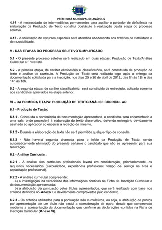 PREFEITURA MUNICIPAL DE ANÁPOLIS
4.14 - A necessidade de intermediários permanentes para auxiliar o portador de deficiência na
elaboração da Produção de Texto constitui obstáculo à realização desta etapa do processo
seletivo.

4.15 - A solicitação de recursos especiais será atendida obedecendo aos critérios de viabilidade e
de razoabilidade.

V - DAS ETAPAS DO PROCESSO SELETIVO SIMPLIFICADO

5.1 - O presente processo seletivo será realizado em duas etapas: Produção de Texto/Análise
Curricular e Entrevista.

5.2 - A primeira etapa, de caráter eliminatório e classificatório, será constituída de produção de
texto e análise de currículo. A Produção de Texto será realizada logo após a entrega da
documentação solicitada para a inscrição, nos dias 25 e 26 de abril de 2012, das 8h às 12h e das
14h às 18h.

5.3 - A segunda etapa, de caráter classificatório, será constituída de entrevista, aplicada somente
aos candidatos aprovados na etapa anterior.

VI – DA PRIMEIRA ETAPA: PRODUÇÃO DE TEXTO/ANÁLISE CURRICULAR

6.1 - Produção de Texto:

6.1.1 - Concluída a conferência da documentação apresentada, o candidato será encaminhado a
uma sala, onde procederá à elaboração do texto dissertativo, devendo entregá-lo devidamente
assinado ao aplicador ao encerrar a redação do mesmo.

6.1.2 - Durante a elaboração do texto não será permitido qualquer tipo de consulta.

6.1.3 - Não haverá segunda chamada para o início da Produção de Texto, sendo
automaticamente eliminado do presente certame o candidato que não se apresentar para sua
realização.

6.2 - Análise Curricular:

6.2.1 - A análise dos currículos profissionais levará em consideração, prioritariamente, os
requisitos necessários (escolaridade, experiência profissional, tempo de serviço na área e
capacitação profissional).

6.2.2 - A análise curricular compreende:
    a) a investigação da veracidade das informações contidas na Ficha de Inscrição Curricular e
da documentação apresentada;
    b) a atribuição de pontuação pelos títulos apresentados, que será realizada com base nos
critérios definidos no Anexo I, e devidamente comprovados pelo candidato.

6.2.3 - Os critérios utilizados para a pontuação são cumulativos, ou seja, a atribuição de pontos
por apresentação de um título não exclui a consideração de outro, desde que comprovado
mediante a apresentação da documentação que confirme as declarações contidas na Ficha de
Inscrição Curricular (Anexo VI).
 