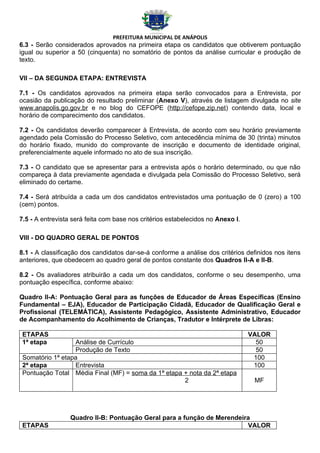PREFEITURA MUNICIPAL DE ANÁPOLIS
6.3 - Serão considerados aprovados na primeira etapa os candidatos que obtiverem pontuação
igual ou superior a 50 (cinquenta) no somatório de pontos da análise curricular e produção de
texto.

VII – DA SEGUNDA ETAPA: ENTREVISTA

7.1 - Os candidatos aprovados na primeira etapa serão convocados para a Entrevista, por
ocasião da publicação do resultado preliminar (Anexo V), através de listagem divulgada no site
www.anapolis.go.gov.br e no blog do CEFOPE (http://cefope.zip.net) contendo data, local e
horário de comparecimento dos candidatos.

7.2 - Os candidatos deverão comparecer à Entrevista, de acordo com seu horário previamente
agendado pela Comissão do Processo Seletivo, com antecedência mínima de 30 (trinta) minutos
do horário fixado, munido do comprovante de inscrição e documento de identidade original,
preferencialmente aquele informado no ato de sua inscrição.

7.3 - O candidato que se apresentar para a entrevista após o horário determinado, ou que não
compareça à data previamente agendada e divulgada pela Comissão do Processo Seletivo, será
eliminado do certame.

7.4 - Será atribuída a cada um dos candidatos entrevistados uma pontuação de 0 (zero) a 100
(cem) pontos.

7.5 - A entrevista será feita com base nos critérios estabelecidos no Anexo I.

VIII - DO QUADRO GERAL DE PONTOS

8.1 - A classificação dos candidatos dar-se-á conforme a análise dos critérios definidos nos itens
anteriores, que obedecem ao quadro geral de pontos constante dos Quadros II-A e II-B.

8.2 - Os avaliadores atribuirão a cada um dos candidatos, conforme o seu desempenho, uma
pontuação específica, conforme abaixo:

Quadro II-A: Pontuação Geral para as funções de Educador de Áreas Específicas (Ensino
Fundamental – EJA), Educador de Participação Cidadã, Educador de Qualificação Geral e
Profissional (TELEMÁTICA), Assistente Pedagógico, Assistente Administrativo, Educador
de Acompanhamento do Acolhimento de Crianças, Tradutor e Intérprete de Libras:

 ETAPAS                                                                          VALOR
 1ª etapa         Análise de Currículo                                             50
                  Produção de Texto                                                50
 Somatório 1ª etapa                                                               100
 2ª etapa         Entrevista                                                      100
 Pontuação Total Média Final (MF) = soma da 1ª etapa + nota da 2ª etapa
                                                     2                            MF




                 Quadro II-B: Pontuação Geral para a função de Merendeira
 ETAPAS                                                                 VALOR
 