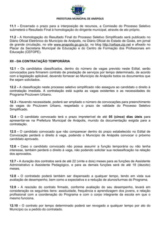 PREFEITURA MUNICIPAL DE ANÁPOLIS

11.1 - Encerrado o prazo para a interposição de recursos, a Comissão do Processo Seletivo
submeterá o Resultado Final à homologação do dirigente municipal, através de ato próprio.

11.2 - A Homologação do Resultado Final do Processo Seletivo Simplificado será publicado no
Diário Oficial Eletrônico do Município de Anápolis, no Diário Oficial do Estado de Goiás, em jornal
de grande circulação, no site www.anapolis.go.gov.br, no blog http://cefope.zip.net e afixado no
Placar da Secretaria Municipal de Educação e do Centro de Formação dos Profissionais em
Educação (CEFOPE).

XII - DA CONTRATAÇÃO TEMPORÁRIA

12.1 - Os candidatos classificados, dentro do número de vagas previsto neste Edital, serão
convocados para firmarem contrato de prestação de serviços por tempo determinado, de acordo
com a legislação aplicável, devendo fornecer ao Município de Anápolis todos os documentos que
lhe sejam solicitados.

12.2 - A classificação neste processo seletivo simplificado não assegura ao candidato o direito à
contratação imediata. A contratação está sujeita as vagas existentes e as necessidades do
Programa ProJovem Urbano.

12.3 - Havendo necessidade, poderá ser ampliado o número de convocações para preenchimento
de vagas do ProJovem Urbano, respeitado o prazo de validade do Processo Seletivo
Simplificado.

12.4 - O candidato convocado terá o prazo impreterível de até 05 (cinco) dias úteis para
apresentar-se na Prefeitura Municipal de Anápolis, munido da documentação exigida para a
contratação.

12.5 - O candidato convocado que não comparecer dentro do prazo estabelecido no Edital de
Convocação perderá o direito à vaga, podendo o Município de Anápolis convocar o próximo
candidato aprovado.

12.6 - Caso o candidato convocado não possa assumir a função temporária ou não tenha
interesse, também perderá o direito à vaga, não podendo solicitar sua reclassificação na relação
dos aprovados.

12.7 - A duração dos contratos será de até 22 (vinte e dois) meses para as funções de Assistente
Administrativo e Assistente Pedagógico, e para as demais funções será de até 18 (dezoito)
meses.

12.8 - O contratado poderá também ser dispensado a qualquer tempo, tendo em vista sua
avaliação de desempenho, bem como a expectativa e a redução de alunos/turmas do Programa.

12.9 - A rescisão do contrato firmado, conforme avaliação do seu desempenho, levará em
consideração os seguintes itens: assiduidade, frequência e aprendizagem dos jovens, e relação
profissional com a coordenação do Programa e com o corpo integrante da escola em que o
mesmo funciona.

12.10 - O contrato por tempo determinado poderá ser revogado a qualquer tempo por ato do
Município ou a pedido do contratado.
 