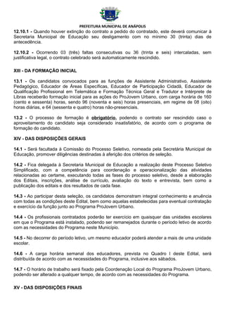 PREFEITURA MUNICIPAL DE ANÁPOLIS
12.10.1 - Quando houver extinção do contrato a pedido do contratado, este deverá comunicar à
Secretaria Municipal de Educação seu desligamento com no mínimo 30 (trinta) dias de
antecedência.

12.10.2 - Ocorrendo 03 (três) faltas consecutivas ou 36 (trinta e seis) intercaladas, sem
justificativa legal, o contrato celebrado será automaticamente rescindido.

XIII - DA FORMAÇÃO INICIAL

13.1 - Os candidatos convocados para as funções de Assistente Administrativo, Assistente
Pedagógico, Educador de Áreas Específicas, Educador de Participação Cidadã, Educador de
Qualificação Profissional em Telemática e Formação Técnica Geral e Tradutor e Intérprete de
Libras receberão formação inicial para as ações do ProJovem Urbano, com carga horária de 160
(cento e sessenta) horas, sendo 96 (noventa e seis) horas presenciais, em regime de 08 (oito)
horas diárias, e 64 (sessenta e quatro) horas não-presenciais.

13.2 - O processo de formação é obrigatório, podendo o contrato ser rescindido caso o
aproveitamento do candidato seja considerado insatisfatório, de acordo com o programa de
formação do candidato.

XIV - DAS DISPOSIÇÕES GERAIS

14.1 - Será facultada à Comissão do Processo Seletivo, nomeada pela Secretária Municipal de
Educação, promover diligências destinadas à aferição dos critérios de seleção.

14.2 - Fica delegada à Secretaria Municipal de Educação a realização deste Processo Seletivo
Simplificado, com a competência para coordenação e operacionalização das atividades
relacionadas ao certame, executando todas as fases do processo seletivo, desde a elaboração
dos Editais, inscrições, análise de currículo, avaliação do texto e entrevista, bem como a
publicação dos editais e dos resultados de cada fase.

14.3 - Ao participar desta seleção, os candidatos demonstram integral conhecimento e anuência
com todas as condições deste Edital, bem como aquelas estabelecidas para eventual contratação
e exercício da função junto ao Programa ProJovem Urbano.

14.4 - Os profissionais contratados poderão ter exercício em quaisquer das unidades escolares
em que o Programa está instalado, podendo ser remanejados durante o período letivo de acordo
com as necessidades do Programa neste Município.

14.5 - No decorrer do período letivo, um mesmo educador poderá atender a mais de uma unidade
escolar.

14.6 - A carga horária semanal dos educadores, prevista no Quadro I deste Edital, será
distribuída de acordo com as necessidades do Programa, inclusive aos sábados.

14.7 - O horário de trabalho será fixado pela Coordenação Local do Programa ProJovem Urbano,
podendo ser alterado a qualquer tempo, de acordo com as necessidades do Programa.

XV - DAS DISPOSIÇÕES FINAIS
 