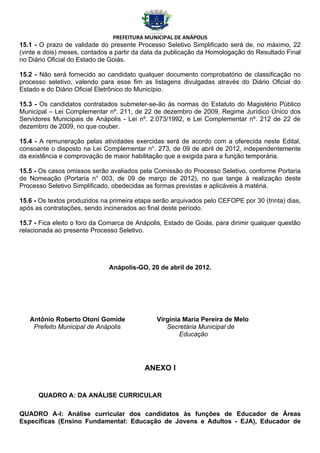 PREFEITURA MUNICIPAL DE ANÁPOLIS
15.1 - O prazo de validade do presente Processo Seletivo Simplificado será de, no máximo, 22
(vinte e dois) meses, contados a partir da data da publicação da Homologação do Resultado Final
no Diário Oficial do Estado de Goiás.

15.2 - Não será fornecido ao candidato qualquer documento comprobatório de classificação no
processo seletivo, valendo para esse fim as listagens divulgadas através do Diário Oficial do
Estado e do Diário Oficial Eletrônico do Município.

15.3 - Os candidatos contratados submeter-se-ão às normas do Estatuto do Magistério Público
Municipal – Lei Complementar nº. 211, de 22 de dezembro de 2009, Regime Jurídico Único dos
Servidores Municipais de Anápolis - Lei nº. 2.073/1992, e Lei Complementar nº. 212 de 22 de
dezembro de 2009, no que couber.

15.4 - A remuneração pelas atividades exercidas será de acordo com a oferecida neste Edital,
consoante o disposto na Lei Complementar n°. 273, de 09 de abril de 2012, independentemente
da existência e comprovação de maior habilitação que a exigida para a função temporária.

15.5 - Os casos omissos serão avaliados pela Comissão do Processo Seletivo, conforme Portaria
de Nomeação (Portaria n° 003, de 09 de março de 2012), no que tange à realização deste
Processo Seletivo Simplificado, obedecidas as formas previstas e aplicáveis à matéria.

15.6 - Os textos produzidos na primeira etapa serão arquivados pelo CEFOPE por 30 (trinta) dias,
após as contratações, sendo incinerados ao final deste período.

15.7 - Fica eleito o foro da Comarca de Anápolis, Estado de Goiás, para dirimir qualquer questão
relacionada ao presente Processo Seletivo.




                              Anápolis-GO, 20 de abril de 2012.




   Antônio Roberto Otoni Gomide               Virgínia Maria Pereira de Melo
    Prefeito Municipal de Anápolis               Secretária Municipal de
                                                      Educação




                                          ANEXO I


      QUADRO A: DA ANÁLISE CURRICULAR

QUADRO A-I: Análise curricular dos candidatos às funções de Educador de Áreas
Específicas (Ensino Fundamental: Educação de Jovens e Adultos - EJA), Educador de
 