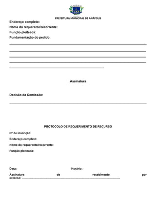 PREFEITURA MUNICIPAL DE ANÁPOLIS
Endereço completo:
Nome do requerente/recorrente:
Função pleiteada:
Fundamentação do pedido:



______________________________________________________________________________
______________________________________________________________________________
______________________________________________________________________________
______________________________________________________



                                                                       Assinatura



Decisão da Comissão:




                                         PROTOCOLO DE REQUERIMENTO DE RECURSO

N° de inscrição:

Endereço completo:

Nome do requerente/recorrente:

Função pleiteada:




Data:                                                                    Horário:

Assinatura                                          de                                           recebimento                          por
extenso: ..........................................................................................................................
 